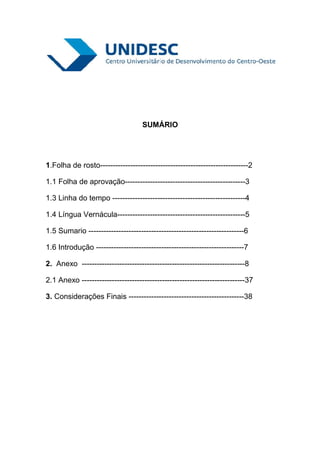 SUMÁRIO




1.Folha de rosto-----------------------------------------------------------2

1.1 Folha de aprovação------------------------------------------------3

1.3 Linha do tempo -----------------------------------------------------4

1.4 Língua Vernácula---------------------------------------------------5

1.5 Sumario --------------------------------------------------------------6

1.6 Introdução -----------------------------------------------------------7

2. Anexo -----------------------------------------------------------------8

2.1 Anexo -----------------------------------------------------------------37

3. Considerações Finais ----------------------------------------------38
 