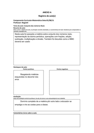 ANEXO A
                                               Registro de aula(s)
Componente Curricular:Matemática Data:01/08/11
Professor: Nagoshi
Tema da aula: Conjunto dos números Reais
Resumo da aula:
(Deve conter o objetivo da aula, os principais conceitos abordados, as características de maior relevância para compreender os
conceitos, exemplos etc)

  Nesta aula foi passada a matéria sobre conjunto dos números reais,
  representação da dizima periódica, operações com frações, adição,
  subtração, multiplicação e divisão. Também foi discutido como o MMC
  deveria ser usado




Destaques da aula:
                  Pontos positivos                                               Pontos negativos


       Resgatando matérias
  esquecidas no decorrer dos
  anos




Avaliação:
(Faça uma avaliação sucinta do professor, da aula, da turma e uma autoavaliação de seu trabalho)

             Domínio completo de a matéria pôr outro lado o educador se
  empolga e vira as costas para a classe.



Comentários Livres sobre a aula:
 