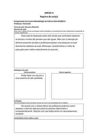 ANEXO A
                                               Registro de aula(s)
Componente Curricular:Metodologia da Ciência Data:02/08/11
Professor: Fernanda
Tema da aula: Resumo /Resenha
Resumo da aula:
(Deve conter o objetivo da aula, os principais conceitos abordados, as características de maior relevância para compreender os
conceitos, exemplos etc)

             Essa aula foi destinada sobre dois temas que confundem bastante
  os alunos e muitos até pensam que são iguais. Mas com a intenção de
  eliminar possíveis duvidas a professora passou uma pesquisa na qual
  deveríamos destacar as suas diferenças, características e modo de
  execução para melhor entendimento do assunto




Destaques da aula:
                  Pontos positivos                                               Pontos negativos

        Poder fazer um resumo e
  uma resenha de alta qualidade




Avaliação:
(Faça uma avaliação sucinta do professor, da aula, da turma e uma autoavaliação de seu trabalho)

         De acordo com a desenvoltura da professora podemos assim
  destacar o domínio dela por parte do assunto relacionado e
  conseqüentemente fazendo com que todos tenha um aproveitamento
  aceitável .

Comentários Livres sobre a aula:
 