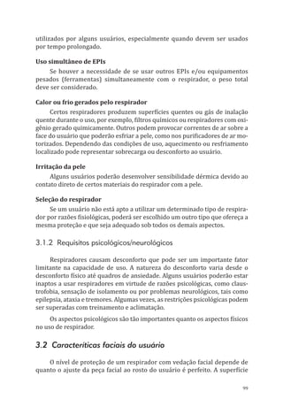 99
utilizados por alguns usuários, especialmente quando devem ser usados
por tempo prolongado.
Uso simultâneo de EPIs
Se houver a necessidade de se usar outros EPIs e/ou equipamentos
pesados (ferramentas) simultaneamente com o respirador, o peso total
deve ser considerado.
Calor ou frio gerados pelo respirador
Certos respiradores produzem superfícies quentes ou gás de inalação
quente durante o uso, por exemplo, filtros químicos ou respiradores com oxi-
gênio gerado quimicamente. Outros podem provocar correntes de ar sobre a
face do usuário que poderão esfriar a pele, como nos purificadores de ar mo-
torizados. Dependendo das condições de uso, aquecimento ou resfriamento
localizado pode representar sobrecarga ou desconforto ao usuário.
Irritação da pele
Alguns usuários poderão desenvolver sensibilidade dérmica devido ao
contato direto de certos materiais do respirador com a pele.
Seleção do respirador
Se um usuário não está apto a utilizar um determinado tipo de respira-
dor por razões fisiológicas, poderá ser escolhido um outro tipo que ofereça a
mesma proteção e que seja adequado sob todos os demais aspectos.
3.1.2 Requisitos psicológicos/neurológicos
Respiradores causam desconforto que pode ser um importante fator
limitante na capacidade de uso. A natureza do desconforto varia desde o
desconforto físico até quadros de ansiedade. Alguns usuários poderão estar
inaptos a usar respiradores em virtude de razões psicológicas, como claus-
trofobia, sensação de isolamento ou por problemas neurológicos, tais como
epilepsia, ataxia e tremores. Algumas vezes, as restrições psicológicas podem
ser superadas com treinamento e aclimatação.
Os aspectos psicológicos são tão importantes quanto os aspectos físicos
no uso de respirador.
3.2 Caracteríticas faciais do usuário
O nível de proteção de um respirador com vedação facial depende de
quanto o ajuste da peça facial ao rosto do usuário é perfeito. A superfície
PPR_1000.indd 99 23/08/2016 12:16:14
 