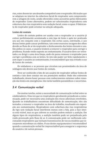 101
rios, estes devem ter um desenho compatível com o respirador. Há óculos que
se adaptam no interior da cobertura facial do respirador sem compromete-
rem a selagem do rosto, sendo oferecidos como acessórios pelos fabricantes
de respirador. Como alternativa, podem ser selecionados respiradores com
cobertura das vias respiratória sem vedação facial, como o capuz. O fabrican-
te do respirador pode orientar na solução adequada.
Lentes de contato
Lentes de contato podem ser usadas com o respirador se o usuário já
estiver perfeitamente acostumado a este tipo de lente e após ter praticado
seu uso em conjunto com o respirador. Em certos casos, entretanto, o uso
dessas lentes pode causar problemas, tais como excessiva secagem dos olhos
devido ao fluxo de ar do respirador e deslocamento das lentes durante o uso.
Em ambos os casos, o usuário tenderá a remover o respirador para corrigir o
problema, ficando então exposto ao contaminante. O usuário deve ser orien-
tado a se dirigir a uma área limpa, onde ele possa remover o respirador para
corrigir o problema com as lentes. Se isto não puder ser feito rapidamente e
sem expor o usuário ao contaminante, é recomendável que seja evitado o uso
de lentes de contato.
Os soldadores e as pessoas que circulam nas proximidades da área de
soldagem não devem usar lentes de contato.
Deve ser conhecido o fato de um usuário de respirador utilizar lentes de
contato e isto deve constar em seu prontuário médico. Onde eles estiverem
trabalhando, devem haver pessoas com conhecimentos mínimos sobre remo-
ção das lentes em emergências. Isto inclui também paramédicos e socorristas.
3.4 Comunicação verbal
Em muitas tarefas, existe a necessidade de comunicação verbal entre os
colaboradores. Uma vez que os respiradores geralmente prejudicam a comu-
nicação, pode ser necessária uma avaliação dos riscos adicionais envolvidos.
Quando os trabalhadores encontram dificuldade de comunicação, eles são
tentados a remover o respirador na área de trabalho, resultando em exposi-
ção aos contaminantes. Respiradores com cobertura das vias respiratórias
do tipo sem vedação facial interferem menos com a fala, pois a face intei-
ra está visível, mas os que cobrem os ouvidos podem reduzir a audição. Em
alguns tipos de respiradores, a audição também pode ser prejudicada pelo
ruído provocado pelo fluxo de ar. A comunicação pode ser melhorada sele-
cionando respiradores que incluam transmissores de voz ou modelos que in-
corporem microfones ou rádios. O uso destes equipamentos é recomendável
quando a comunicação verbal for imprescindível para assegurar a segurança
do usuário e de outras pessoas.
PPR_1000.indd 101 23/08/2016 12:16:14
 