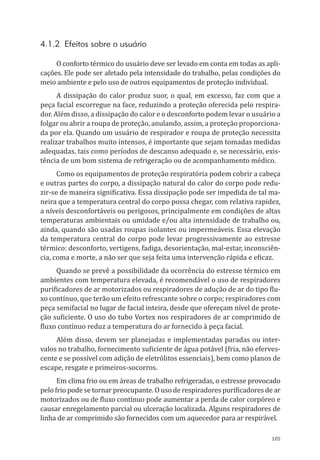 105
4.1.2 Efeitos sobre o usuário
O conforto térmico do usuário deve ser levado em conta em todas as apli-
cações. Ele pode ser afetado pela intensidade do trabalho, pelas condições do
meio ambiente e pelo uso de outros equipamentos de proteção individual.
A dissipação do calor produz suor, o qual, em excesso, faz com que a
peça facial escorregue na face, reduzindo a proteção oferecida pelo respira-
dor. Além disso, a dissipação do calor e o desconforto podem levar o usuário a
folgar ou abrir a roupa de proteção, anulando, assim, a proteção proporciona-
da por ela. Quando um usuário de respirador e roupa de proteção necessita
realizar trabalhos muito intensos, é importante que sejam tomadas medidas
adequadas, tais como períodos de descanso adequado e, se necessário, exis-
tência de um bom sistema de refrigeração ou de acompanhamento médico.
Como os equipamentos de proteção respiratória podem cobrir a cabeça
e outras partes do corpo, a dissipação natural do calor do corpo pode redu-
zir-se de maneira significativa. Essa dissipação pode ser impedida de tal ma-
neira que a temperatura central do corpo possa chegar, com relativa rapidez,
a níveis desconfortáveis ou perigosos, principalmente em condições de altas
temperaturas ambientais ou umidade e/ou alta intensidade de trabalho ou,
ainda, quando são usadas roupas isolantes ou impermeáveis. Essa elevação
da temperatura central do corpo pode levar progressivamente ao estresse
térmico: desconforto, vertigens, fadiga, desorientação, mal-estar, inconsciên-
cia, coma e morte, a não ser que seja feita uma intervenção rápida e eficaz.
Quando se prevê a possibilidade da ocorrência do estresse térmico em
ambientes com temperatura elevada, é recomendável o uso de respiradores
purificadores de ar motorizados ou respiradores de adução de ar do tipo flu-
xo contínuo, que terão um efeito refrescante sobre o corpo; respiradores com
peça semifacial no lugar de facial inteira, desde que ofereçam nível de prote-
ção suficiente. O uso do tubo Vortex nos respiradores de ar comprimido de
fluxo contínuo reduz a temperatura do ar fornecido à peça facial.
Além disso, devem ser planejadas e implementadas paradas ou inter-
valos no trabalho, fornecimento suficiente de água potável (fria, não eferves-
cente e se possível com adição de eletrólitos essenciais), bem como planos de
escape, resgate e primeiros-socorros.
Em clima frio ou em áreas de trabalho refrigeradas, o estresse provocado
pelo frio pode se tornar preocupante. O uso de respiradores purificadores de ar
motorizados ou de fluxo contínuo pode aumentar a perda de calor corpóreo e
causar enregelamento parcial ou ulceração localizada. Alguns respiradores de
linha de ar comprimido são fornecidos com um aquecedor para ar respirável.
PPR_1000.indd 105 23/08/2016 12:16:15
 