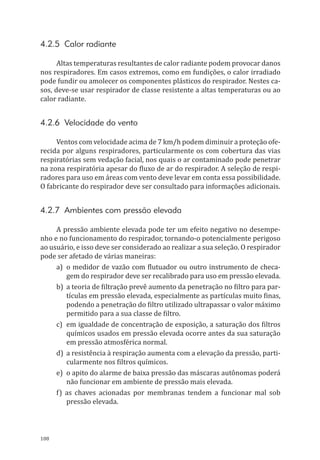 108
4.2.5 Calor radiante
Altas temperaturas resultantes de calor radiante podem provocar danos
nos respiradores. Em casos extremos, como em fundições, o calor irradiado
pode fundir ou amolecer os componentes plásticos do respirador. Nestes ca-
sos, deve-se usar respirador de classe resistente a altas temperaturas ou ao
calor radiante.
4.2.6 Velocidade do vento
Ventos com velocidade acima de 7 km/h podem diminuir a proteção ofe-
recida por alguns respiradores, particularmente os com cobertura das vias
respiratórias sem vedação facial, nos quais o ar contaminado pode penetrar
na zona respiratória apesar do fluxo de ar do respirador. A seleção de respi-
radores para uso em áreas com vento deve levar em conta essa possibilidade.
O fabricante do respirador deve ser consultado para informações adicionais.
4.2.7 Ambientes com pressão elevada
A pressão ambiente elevada pode ter um efeito negativo no desempe-
nho e no funcionamento do respirador, tornando-o potencialmente perigoso
ao usuário, e isso deve ser considerado ao realizar a sua seleção. O respirador
pode ser afetado de várias maneiras:
a)	 o medidor de vazão com flutuador ou outro instrumento de checa-
gem do respirador deve ser recalibrado para uso em pressão elevada.
b)	 a teoria de filtração prevê aumento da penetração no filtro para par-
tículas em pressão elevada, especialmente as partículas muito finas,
podendo a penetração do filtro utilizado ultrapassar o valor máximo
permitido para a sua classe de filtro.
c)	 em igualdade de concentração de exposição, a saturação dos filtros
químicos usados em pressão elevada ocorre antes da sua saturação
em pressão atmosférica normal.
d)	 a resistência à respiração aumenta com a elevação da pressão, parti-
cularmente nos filtros químicos.
e)	 o apito do alarme de baixa pressão das máscaras autônomas poderá
não funcionar em ambiente de pressão mais elevada.
f) as chaves acionadas por membranas tendem a funcionar mal sob
pressão elevada.
PPR_1000.indd 108 23/08/2016 12:16:15
 