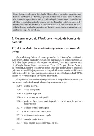 110
Nota: Este procedimento de seleção é baseado em conceitos e parâmetros
técnico-científicos modernos, segundo tendências internacionais, atuais,
não havendo equivalência com o critério legal. Desta forma, os resultados
obtidos e sua interpretação podem diferir daqueles obtidos no procedi-
mento apresentado no item 5.1 deste documento e não eliminam a neces-
sidade de uma avaliação quantitativa da concentração dos contaminantes,
conforme disposto na NR 09.
2 Determinação do FPMR pelo método de bandas de
controle
2.1 A toxicidade das substâncias químicas e as frases de
perigo
Os produtos químicos vêm acompanhados de informações relativas às
suas propriedades e características físico-químicas, bem como sua toxicida-
de. O nível de perigo associado ao produto químico/substância permite a sua
classificação de acordo com as chamadas “Frases de Perigo” (Hazard Phrases)
ou “frases H”. É possível localizar as frases de perigo nos rótulos dos produtos
químicos ou nas FISPQs que devem acompanhá-los e serem disponibilizadas
pelo fornecedor. Se estes dados não constarem dos rótulos ou das FISPQs,
devem ser fornecidos pelo fabricante do produto.
O significado das frases de perigo associadas aos produtos químicos que
interessam à seleção de respiradores é apresentado a seguir:
H300 – fatal se ingerido
H301 – tóxico se ingerido
H302 – nocivo se ingerido
H303 – pode ser nocivo se ingerido
H304 – pode ser fatal em caso de ingestão e por penetração nas vias
respiratórias
H310 – fatal em contato com a pele
H311 – tóxico em contato com a pele
H312 – nocivo em contato com a pele
H315 – causa irritação à pele
H317 – pode causar reações alérgicas na pele
PPR_1000.indd 110 23/08/2016 12:16:15
 