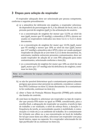 117
3 Etapas para seleção do respirador
O respirador adequado deve ser selecionado por pessoa competente,
conforme o seguinte procedimento:
a)	 se a atmosfera for deficiente em oxigênio, o respirador seleciona-
do dependerá da porcentagem de O2
e da altitude do local, isto é, da
pressão parcial de oxigênio (ppO2
) e da aclimatação do usuário:
•	se a concentração de oxigênio for menor que 12,5% ao nível do
mar (ppO2
menor que 95 mmHg), a atmosfera é IPVS e devem ser
usados os respiradores indicados nos itens 5.2.1.1 e 5.2.3.1 deste
documento;
•	se a concentração de oxigênio for maior que 12,5% (ppO2
maior
que 95 mmHg) e menor que 18% ao nível do mar (ppO2
menor
que 137 mmHg) a atmosfera não é IPVS e deve ser usado qualquer
respirador de adução de ar (ver item 5.2.3.2 deste documento). Se,
entretanto, também estiverem presentes contaminantes, deve ser
usado respirador de adução de ar com FPA adequado para estes
contaminantes, selecionado conforme o item (b);
•	se a concentração de oxigênio for maior que 18% ao nível do mar
(ppO2
maior que 137 mmHg) não há deficiência de oxigênio, conti-
nuar no item (b);
Nota: se o ambiente for espaço confinado, consultar o item 5.2.2 desta
publicação.
b)	 se não for possível determinar qual o contaminante potencialmente
perigoso que possa estar presente no ambiente, considerar a atmos-
fera IPVS. Continuar no item 5.2 deste documento. Se o contaminan-
te for conhecido, continuar no item (c);
c)	 obter o Fator de Proteção Mínimo Requerido (FPMR) pelo método
das bandas de controle;
d)	 com base no Quadro 6, selecionar um respirador ou tipo de respira-
dor que possua FPA maior ou igual ao FPMR, considerando, para a
escolha final, a adequação do respirador ao usuário, à tarefa (o tipo
de trabalho a ser realizado, o nível de esforço físico, a duração e a
frequência da tarefa, as necessidades quanto à mobilidade, à comu-
nicação e à visão etc.) e ao ambiente de trabalho. Se o contaminante
for irritante aos olhos ou a sua concentração no local de trabalho
for tal que cause dano aos olhos, selecionar um respirador com peça
facial inteira, capuz ou capacete. Se o respirador selecionado for do
tipo purificador de ar, continuar no item (e);
PPR_1000.indd 117 23/08/2016 12:16:15
 