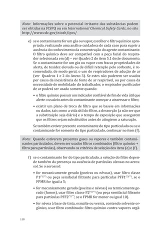 118
Nota: Informações sobre o potencial irritante das substâncias podem
ser obtidas na FISPQ ou em International Chemical Safety Cards, no site
http://www.cdc.gov/niosh/ipcs/
e)	 se o contaminante for um gás ou vapor, escolher o filtro químico apro-
priado, realizando uma análise cuidadosa de cada caso para suprir a
ausência do conhecimento da concentração do agente contaminante.
O filtro químico deve ser compatível com a peça facial do respira-
dor selecionada em (d) – ver Quadro 2 do item 5.1 deste documento.
Se o contaminante for um gás ou vapor com fracas propriedades de
alerta, de toxidez elevada ou de difícil retenção pelo sorbente, é re-
comendado, de modo geral, o uso de respiradores de adução de ar
(ver Quadros 1 e 2 do Anexo 3). Se estes não puderem ser usados
por causa da inexistência de fonte de ar respirável, ou por causa da
necessidade de mobilidade do trabalhador, o respirador purificador
de ar poderá ser usado somente quando:
•	 o filtro químico possuir um indicador confiável de fim de vida útil que
alerte o usuário antes do contaminante começar a atravessar o filtro;
•	existir um plano de troca de filtro que se baseie em informações
ou dados, tais como a vida útil do filtro, a dessorção (a não ser que
a substituição seja diária) e o tempo de exposição que assegurem
que os filtros sejam substituídos antes de atingirem a saturação.
Se também estiver presente contaminante do tipo particulado ou se o
contaminante for somente do tipo particulado, continuar no item (f).
Nota: Quando estiverem presentes gases ou vapores e também contami-
nantes particulados, devem ser usados filtros combinados (filtro químico +
filtro para partículas), observando os critérios de seleção dos itens (e) e (f).
f)	 se o contaminante for do tipo particulado, a seleção do filtro depen-
de também da presença ou ausência de partículas oleosas no aeros-
sol. Se o aerossol:
•	for mecanicamente gerado (poeiras ou névoas), usar filtro classe
P1(*)(**)
ou peça semifacial filtrante para partículas PFF1(*)(**)
, se o
FPMR for igual a 5;
•	 for mecanicamente gerado (poeiras e névoas) ou termicamente ge-
rado (fumos), usar filtro classe P2(*)(**)
(ou peça semifacial filtrante
para partículas PFF2(*)(**)
, se o FPMR for menor ou igual 10).
•	for névoa à base de tinta, esmalte ou verniz, contendo solvente or-
gânico, usar filtro combinado: filtro químico contra vapores orgâ-
PPR_1000.indd 118 23/08/2016 12:16:15
 