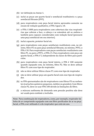 120
(b)	 ver definição no Anexo 1.
(c)	 inclui as peças um quarto facial e semifacial reutilizáveis e a peça
semifacial filtrante (PFF).
(d)	 para respiradores com peça facial inteira aprovados somente no
ensaio de vedação qualitativo, o FPA é igual a 10.
(e)	 o FPA é 1000 para respiradores com cobertura das vias respirató-
rias que cobrem a face, a cabeça e se estendem até os ombros e
também para capuzes considerados com vedação facial (possuem
uma peça semifacial em seu interior).
(f)	 inclui capacete, protetor facial etc.
(g)	 para respiradores com peças semifaciais reutilizáveis com, no mí-
nimo, filtro P2 ou para peça semifacial filtrante, no mínimo, PFF2, o
FPA é 10. Para respiradores com peças semifaciais reutilizáveis com
filtro P1, ou para a PFF1, o FPA é 5. Para respiradores com peça um
quarto facial, o FPA é 5, independente da classe do filtro para partí-
culas.
(h)	 para respiradores com peça facial inteira, o FPA é 100 somente
quando equipado com, no mínimo, filtro P2. Não se deve utilizar
filtro P1 com esse tipo de respirador.
(i)	 não se deve utilizar filtros classe P1 com esse tipo de respirador.
(j)	 não se deve utilizar peça um quarto facial com esse tipo de respira-
dor.
(k)	 os FPA apresentados são de respiradores com filtros P3 ou sorben-
tes (cartuchos químicos pequenos, médios ou grandes). Com filtros
classe P2, deve-se usar FPA 100 devido às limitações do filtro.
(l)	 a máscara autônoma de demanda sem pressão positiva não deve
ser usada para combate a incêndio.
Nota: Para combinação de respiradores, como, por exemplo, respirador de
linha de ar comprimido equipado com um filtro purificador de ar na peça
facial, o FPA a ser utilizado é o do respirador que está em uso.
PPR_1000.indd 120 23/08/2016 12:16:15
 
