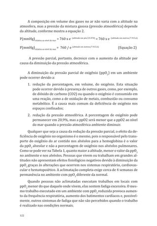 122
A composição em volume dos gases no ar não varia com a altitude na
atmosfera, mas a pressão da mistura gasosa (pressão atmosférica) depende
da altitude, conforme mostra a equação 2.
P(mmHg)relativa ao nível do mar
= 760 x e -(altitude em pés/25.970)
= 760 x e -(altitude em metros/7.915,6)
P(mmHg)relativa ao nível do mar
= 760 / e (altitude em metros/7.915,6)
	 (Equação 2)
A pressão parcial, portanto, decresce com o aumento da altitude por
causa da diminuição da pressão atmosférica.
A diminuição da pressão parcial de oxigênio (ppO2
) em um ambiente
pode ocorrer devido a:
1.	redução da porcentagem, em volume, do oxigênio. Esta situação
pode ocorrer devido à presença de outros gases, como, por exemplo,
de dióxido de carbono (CO2) ou quando o oxigênio é consumido em
uma reação, como a de oxidação de metais, combustão ou consumo
metabólico. É a causa mais comum da deficiência de oxigênio nos
espaços confinados;
2.	 redução da pressão atmosférica. A porcentagem de oxigênio pode
permanecer em 20,9%, mas a ppO2 será menor que a ppO2 ao nível
do mar quando a pressão atmosférica ambiente diminuir.
Qualquer que seja a causa da redução da pressão parcial, o efeito da de-
ficiência de oxigênio no organismo é o mesmo, pois o responsável pelo trans-
porte do oxigênio do ar contido nos alvéolos para a hemoglobina é o valor
da ppO2
alveolar e não a porcentagem de oxigênio nos alvéolos pulmonares.
Como se pode ver na Tabela 1, quanto maior a altitude, menor o valor da ppO2
no ambiente e nos alvéolos. Pessoas que vivem ou trabalham em grandes al-
titudes não apresentam efeitos fisiológicos negativos devido à diminuição da
ppO2
graças às alterações que ocorrem nos sistemas respiratório, cardiovas-
cular e hematopoiético. A aclimatação completa exige cerca de 4 semanas de
permanência no ambiente com ppO2
diferente da normal.
Quando pessoas não aclimatadas executam trabalhos em locais com
ppO2
menor do que daquele onde vivem, elas sentem fadiga excessiva. O mes-
mo trabalho executado em um ambiente com ppO2
reduzida provoca aumen-
to da frequência respiratória, aumento dos batimentos cardíacos e, possivel-
mente, outros sintomas de fadiga que não são percebidos quando o trabalho
é realizado nas condições normais.
PPR_1000.indd 122 23/08/2016 12:16:15
 