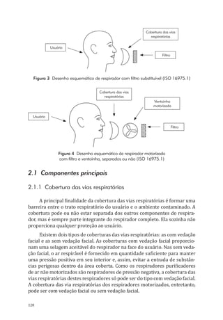 128
Cobertura das vias
respiratórias
Filtro
Usuário
Figura 3 Desenho esquemático de respirador com filtro substituível (ISO 16975.1)
Cobertura das vias
respiratórias
Ventoinha
motorizada
Filtro
Usuário
Figura 4 Desenho esquemático de respirador motorizado
com filtro e ventoinha, separados ou não (ISO 16975.1)
2.1 Componentes principais
2.1.1 Cobertura das vias respiratórias
A principal finalidade da cobertura das vias respiratórias é formar uma
barreira entre o trato respiratório do usuário e o ambiente contaminado. A
cobertura pode ou não estar separada dos outros componentes do respira-
dor, mas é sempre parte integrante do respirador completo. Ela sozinha não
proporciona qualquer proteção ao usuário.
Existem dois tipos de coberturas das vias respiratórias: as com vedação
facial e as sem vedação facial. As coberturas com vedação facial proporcio-
nam uma selagem aceitável do respirador na face do usuário. Nas sem veda-
ção facial, o ar respirável é fornecido em quantidade suficiente para manter
uma pressão positiva em seu interior e, assim, evitar a entrada de substân-
cias perigosas dentro da área coberta. Como os respiradores purificadores
de ar não motorizados são respiradores de pressão negativa, a cobertura das
vias respiratórias destes respiradores só pode ser do tipo com vedação facial.
A cobertura das via respiratórias dos respiradores motorizados, entretanto,
pode ser com vedação facial ou sem vedação facial.
PPR_1000.indd 128 23/08/2016 12:16:16
 