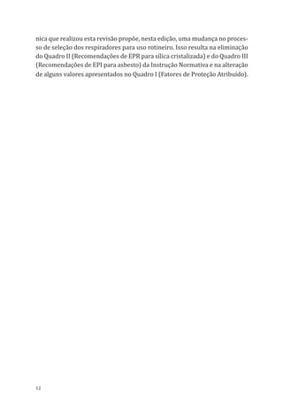 12
nica que realizou esta revisão propõe, nesta edição, uma mudança no proces-
so de seleção dos respiradores para uso rotineiro. Isso resulta na eliminação
do Quadro II (Recomendações de EPR para sílica cristalizada) e do Quadro III
(Recomendações de EPI para asbesto) da Instrução Normativa e na alteração
de alguns valores apresentados no Quadro I (Fatores de Proteção Atribuído).
PPR_1000.indd 12 23/08/2016 12:16:11
 