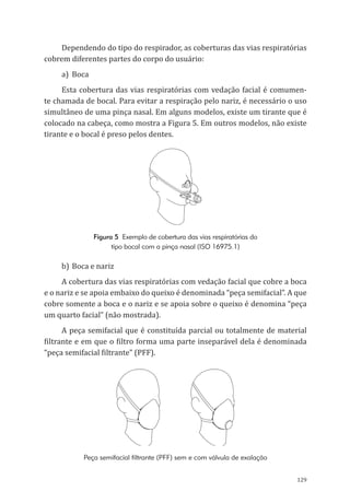 129
Dependendo do tipo do respirador, as coberturas das vias respiratórias
cobrem diferentes partes do corpo do usuário:
a)	Boca
Esta cobertura das vias respiratórias com vedação facial é comumen-
te chamada de bocal. Para evitar a respiração pelo nariz, é necessário o uso
simultâneo de uma pinça nasal. Em alguns modelos, existe um tirante que é
colocado na cabeça, como mostra a Figura 5. Em outros modelos, não existe
tirante e o bocal é preso pelos dentes.
Figura 5 Exemplo de cobertura das vias respiratórias do
tipo bocal com a pinça nasal (ISO 16975.1)
b)	Boca e nariz
A cobertura das vias respiratórias com vedação facial que cobre a boca
e o nariz e se apoia embaixo do queixo é denominada “peça semifacial”. A que
cobre somente a boca e o nariz e se apoia sobre o queixo é denomina “peça
um quarto facial” (não mostrada).
A peça semifacial que é constituída parcial ou totalmente de material
filtrante e em que o filtro forma uma parte inseparável dela é denominada
“peça semifacial filtrante” (PFF).
Peça semifacial filtrante (PFF) sem e com válvula de exalação
PPR_1000.indd 129 23/08/2016 12:16:17
 