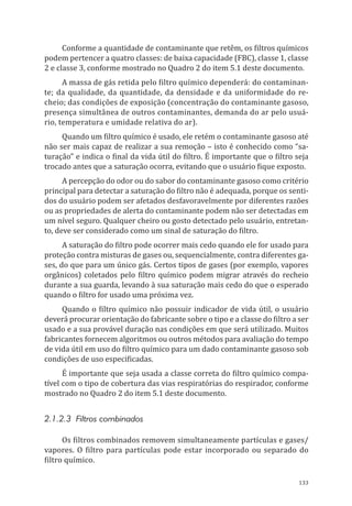 133
Conforme a quantidade de contaminante que retêm, os filtros químicos
podem pertencer a quatro classes: de baixa capacidade (FBC), classe 1, classe
2 e classe 3, conforme mostrado no Quadro 2 do item 5.1 deste documento.
A massa de gás retida pelo filtro químico dependerá: do contaminan-
te; da qualidade, da quantidade, da densidade e da uniformidade do re-
cheio; das condições de exposição (concentração do contaminante gasoso,
presença simultânea de outros contaminantes, demanda do ar pelo usuá-
rio, temperatura e umidade relativa do ar).
Quando um filtro químico é usado, ele retém o contaminante gasoso até
não ser mais capaz de realizar a sua remoção – isto é conhecido como “sa-
turação” e indica o final da vida útil do filtro. É importante que o filtro seja
trocado antes que a saturação ocorra, evitando que o usuário fique exposto.
A percepção do odor ou do sabor do contaminante gasoso como critério
principal para detectar a saturação do filtro não é adequada, porque os senti-
dos do usuário podem ser afetados desfavoravelmente por diferentes razões
ou as propriedades de alerta do contaminante podem não ser detectadas em
um nível seguro. Qualquer cheiro ou gosto detectado pelo usuário, entretan-
to, deve ser considerado como um sinal de saturação do filtro.
A saturação do filtro pode ocorrer mais cedo quando ele for usado para
proteção contra misturas de gases ou, sequencialmente, contra diferentes ga-
ses, do que para um único gás. Certos tipos de gases (por exemplo, vapores
orgânicos) coletados pelo filtro químico podem migrar através do recheio
durante a sua guarda, levando à sua saturação mais cedo do que o esperado
quando o filtro for usado uma próxima vez.
Quando o filtro químico não possuir indicador de vida útil, o usuário
deverá procurar orientação do fabricante sobre o tipo e a classe do filtro a ser
usado e a sua provável duração nas condições em que será utilizado. Muitos
fabricantes fornecem algoritmos ou outros métodos para avaliação do tempo
de vida útil em uso do filtro químico para um dado contaminante gasoso sob
condições de uso especificadas.
É importante que seja usada a classe correta do filtro químico compa-
tível com o tipo de cobertura das vias respiratórias do respirador, conforme
mostrado no Quadro 2 do item 5.1 deste documento.
2.1.2.3 Filtros combinados
Os filtros combinados removem simultaneamente partículas e gases/
vapores. O filtro para partículas pode estar incorporado ou separado do
filtro químico.
PPR_1000.indd 133 23/08/2016 12:16:20
 