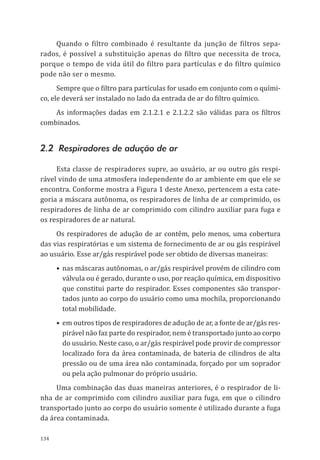 134
Quando o filtro combinado é resultante da junção de filtros sepa-
rados, é possível a substituição apenas do filtro que necessita de troca,
porque o tempo de vida útil do filtro para partículas e do filtro químico
pode não ser o mesmo.
Sempre que o filtro para partículas for usado em conjunto com o quími-
co, ele deverá ser instalado no lado da entrada de ar do filtro químico.
As informações dadas em 2.1.2.1 e 2.1.2.2 são válidas para os filtros
combinados.
2.2 Respiradores de adução de ar
Esta classe de respiradores supre, ao usuário, ar ou outro gás respi-
rável vindo de uma atmosfera independente do ar ambiente em que ele se
encontra. Conforme mostra a Figura 1 deste Anexo, pertencem a esta cate-
goria a máscara autônoma, os respiradores de linha de ar comprimido, os
respiradores de linha de ar comprimido com cilindro auxiliar para fuga e
os respiradores de ar natural.
Os respiradores de adução de ar contêm, pelo menos, uma cobertura
das vias respiratórias e um sistema de fornecimento de ar ou gás respirável
ao usuário. Esse ar/gás respirável pode ser obtido de diversas maneiras:
•	nas máscaras autônomas, o ar/gás respirável provém de cilindro com
válvula ou é gerado, durante o uso, por reação química, em dispositivo
que constitui parte do respirador. Esses componentes são transpor-
tados junto ao corpo do usuário como uma mochila, proporcionando
total mobilidade.
•	em outros tipos de respiradores de adução de ar, a fonte de ar/gás res-
pirável não faz parte do respirador, nem é transportado junto ao corpo
do usuário. Neste caso, o ar/gás respirável pode provir de compressor
localizado fora da área contaminada, de bateria de cilindros de alta
pressão ou de uma área não contaminada, forçado por um soprador
ou pela ação pulmonar do próprio usuário.
Uma combinação das duas maneiras anteriores, é o respirador de li-
nha de ar comprimido com cilindro auxiliar para fuga, em que o cilindro
transportado junto ao corpo do usuário somente é utilizado durante a fuga
da área contaminada.
PPR_1000.indd 134 23/08/2016 12:16:20
 