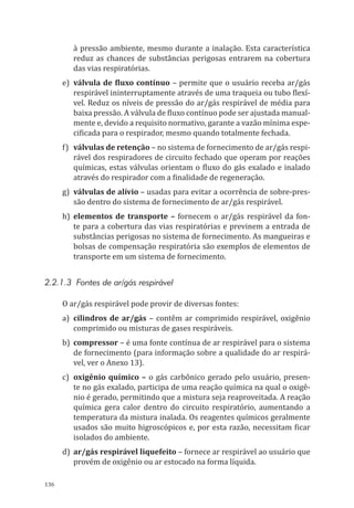 136
à pressão ambiente, mesmo durante a inalação. Esta característica
reduz as chances de substâncias perigosas entrarem na cobertura
das vias respiratórias.
e)	 válvula de fluxo contínuo – permite que o usuário receba ar/gás
respirável ininterruptamente através de uma traqueia ou tubo flexí-
vel. Reduz os níveis de pressão do ar/gás respirável de média para
baixa pressão. A válvula de fluxo contínuo pode ser ajustada manual-
mente e, devido a requisito normativo, garante a vazão mínima espe-
cificada para o respirador, mesmo quando totalmente fechada.
f)	 válvulas de retenção – no sistema de fornecimento de ar/gás respi-
rável dos respiradores de circuito fechado que operam por reações
químicas, estas válvulas orientam o fluxo do gás exalado e inalado
através do respirador com a finalidade de regeneração.
g)	 válvulas de alívio – usadas para evitar a ocorrência de sobre-pres-
são dentro do sistema de fornecimento de ar/gás respirável.
h)	elementos de transporte – fornecem o ar/gás respirável da fon-
te para a cobertura das vias respiratórias e previnem a entrada de
substâncias perigosas no sistema de fornecimento. As mangueiras e
bolsas de compensação respiratória são exemplos de elementos de
transporte em um sistema de fornecimento.
2.2.1.3 Fontes de ar/gás respirável
O ar/gás respirável pode provir de diversas fontes:
a)	cilindros de ar/gás – contêm ar comprimido respirável, oxigênio
comprimido ou misturas de gases respiráveis.
b)	compressor – é uma fonte contínua de ar respirável para o sistema
de fornecimento (para informação sobre a qualidade do ar respirá-
vel, ver o Anexo 13).
c)	 oxigênio químico – o gás carbônico gerado pelo usuário, presen-
te no gás exalado, participa de uma reação química na qual o oxigê-
nio é gerado, permitindo que a mistura seja reaproveitada. A reação
química gera calor dentro do circuito respiratório, aumentando a
temperatura da mistura inalada. Os reagentes químicos geralmente
usados são muito higroscópicos e, por esta razão, necessitam ficar
isolados do ambiente.
d)	 ar/gás respirável liquefeito – fornece ar respirável ao usuário que
provém de oxigênio ou ar estocado na forma líquida.
PPR_1000.indd 136 23/08/2016 12:16:20
 