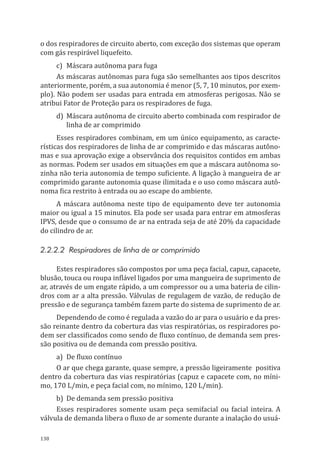 138
o dos respiradores de circuito aberto, com exceção dos sistemas que operam
com gás respirável liquefeito.
c)	 Máscara autônoma para fuga
As máscaras autônomas para fuga são semelhantes aos tipos descritos
anteriormente, porém, a sua autonomia é menor (5, 7, 10 minutos, por exem-
plo). Não podem ser usadas para entrada em atmosferas perigosas. Não se
atribui Fator de Proteção para os respiradores de fuga.
d)	 Máscara autônoma de circuito aberto combinada com respirador de
linha de ar comprimido
Esses respiradores combinam, em um único equipamento, as caracte-
rísticas dos respiradores de linha de ar comprimido e das máscaras autôno-
mas e sua aprovação exige a observância dos requisitos contidos em ambas
as normas. Podem ser usados em situações em que a máscara autônoma so-
zinha não teria autonomia de tempo suficiente. A ligação à mangueira de ar
comprimido garante autonomia quase ilimitada e o uso como máscara autô-
noma fica restrito à entrada ou ao escape do ambiente.
A máscara autônoma neste tipo de equipamento deve ter autonomia
maior ou igual a 15 minutos. Ela pode ser usada para entrar em atmosferas
IPVS, desde que o consumo de ar na entrada seja de até 20% da capacidade
do cilindro de ar.
2.2.2.2 Respiradores de linha de ar comprimido
Estes respiradores são compostos por uma peça facial, capuz, capacete,
blusão, touca ou roupa inflável ligados por uma mangueira de suprimento de
ar, através de um engate rápido, a um compressor ou a uma bateria de cilin-
dros com ar a alta pressão. Válvulas de regulagem de vazão, de redução de
pressão e de segurança também fazem parte do sistema de suprimento de ar.
Dependendo de como é regulada a vazão do ar para o usuário e da pres-
são reinante dentro da cobertura das vias respiratórias, os respiradores po-
dem ser classificados como sendo de fluxo contínuo, de demanda sem pres-
são positiva ou de demanda com pressão positiva.
a)	 De fluxo contínuo
O ar que chega garante, quase sempre, a pressão ligeiramente positiva
dentro da cobertura das vias respiratórias (capuz e capacete com, no míni-
mo, 170 L/min, e peça facial com, no mínimo, 120 L/min).
b)	 De demanda sem pressão positiva
Esses respiradores somente usam peça semifacial ou facial inteira. A
válvula de demanda libera o fluxo de ar somente durante a inalação do usuá-
PPR_1000.indd 138 23/08/2016 12:16:21
 