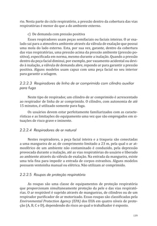 139
rio. Nesta parte do ciclo respiratório, a pressão dentro da cobertura das vias
respiratórias é menor do que a do ambiente externo.
c)	 De demanda com pressão positiva
Esses respiradores usam peças semifaciais ou faciais inteiras. O ar exa-
lado sai para a atmosfera ambiente através da válvula de exalação que possui
uma mola do lado externo. Esta, por sua vez, garante, dentro da cobertura
das vias respiratórias, uma pressão acima da pressão ambiente (pressão po-
sitiva), especificada em norma, mesmo durante a inalação. Quando a pressão
dentro da peça facial diminui, por exemplo, por vazamento acidental ou devi-
do à inalação, a válvula de demanda abre, repondo ar para garantir a pressão
positiva. Alguns modelos usam capuz com uma peça facial no seu interior
para garantir a selagem.
2.2.2.3 Respiradores de linha de ar comprimido com cilindro auxiliar
para fuga
Neste tipo de respirador, um cilindro de ar comprimido é acrescentado
ao respirador de linha de ar comprimido. O cilindro, com autonomia de até
15 minutos, é utilizado somente para fuga.
Os usuários devem estar perfeitamente familiarizados com as caracte-
rísticas e as limitações do equipamento uma vez que são empregados em si-
tuações de risco grave e iminente.
2.2.2.4 Respiradores de ar natural
Nestes respiradores, a peça facial inteira e a traqueia são conectadas
a uma mangueira de ar, de comprimento limitado a 23 m, pela qual o ar at-
mosférico de um ambiente não contaminado é conduzido, pela depressão
provocada durante a inalação, até as vias respiratórias do usuário e liberado
ao ambiente através da válvula de exalação. Na entrada da mangueira, existe
uma tela fina para impedir a entrada de corpos estranhos. Alguns modelos
possuem ventoinha manual ou elétrica. Não utilizam ar comprimido.
2.2.2.5 Roupas de proteção respiratória
As roupas são uma classe de equipamentos de proteção respiratória
que proporcionam simultaneamente proteção da pele e das vias respirató-
rias. O ar respirável é suprido através de mangueiras, de cilindros ou de um
respirador purificador de ar motorizado. Essas roupas são classificadas pela
Environmental Protection Agency (EPA) dos EUA em quatro níveis de prote-
ção (A, B, C e D), dependendo do risco ao qual o trabalhador é exposto.
PPR_1000.indd 139 23/08/2016 12:16:21
 