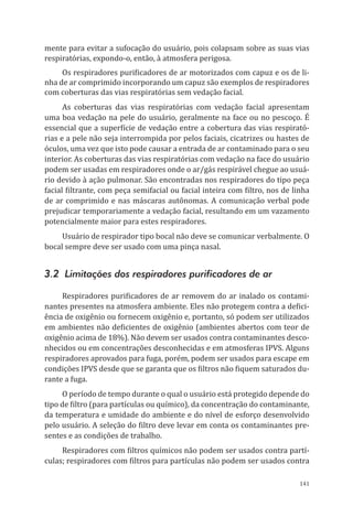 141
mente para evitar a sufocação do usuário, pois colapsam sobre as suas vias
respiratórias, expondo-o, então, à atmosfera perigosa.
Os respiradores purificadores de ar motorizados com capuz e os de li-
nha de ar comprimido incorporando um capuz são exemplos de respiradores
com coberturas das vias respiratórias sem vedação facial.
As coberturas das vias respiratórias com vedação facial apresentam
uma boa vedação na pele do usuário, geralmente na face ou no pescoço. É
essencial que a superfície de vedação entre a cobertura das vias respirató-
rias e a pele não seja interrompida por pelos faciais, cicatrizes ou hastes de
óculos, uma vez que isto pode causar a entrada de ar contaminado para o seu
interior. As coberturas das vias respiratórias com vedação na face do usuário
podem ser usadas em respiradores onde o ar/gás respirável chegue ao usuá-
rio devido à ação pulmonar. São encontradas nos respiradores do tipo peça
facial filtrante, com peça semifacial ou facial inteira com filtro, nos de linha
de ar comprimido e nas máscaras autônomas. A comunicação verbal pode
prejudicar temporariamente a vedação facial, resultando em um vazamento
potencialmente maior para estes respiradores.
Usuário de respirador tipo bocal não deve se comunicar verbalmente. O
bocal sempre deve ser usado com uma pinça nasal.
3.2 Limitações dos respiradores purificadores de ar
Respiradores purificadores de ar removem do ar inalado os contami-
nantes presentes na atmosfera ambiente. Eles não protegem contra a defici-
ência de oxigênio ou fornecem oxigênio e, portanto, só podem ser utilizados
em ambientes não deficientes de oxigênio (ambientes abertos com teor de
oxigênio acima de 18%). Não devem ser usados contra contaminantes desco-
nhecidos ou em concentrações desconhecidas e em atmosferas IPVS. Alguns
respiradores aprovados para fuga, porém, podem ser usados para escape em
condições IPVS desde que se garanta que os filtros não fiquem saturados du-
rante a fuga.
O período de tempo durante o qual o usuário está protegido depende do
tipo de filtro (para partículas ou químico), da concentração do contaminante,
da temperatura e umidade do ambiente e do nível de esforço desenvolvido
pelo usuário. A seleção do filtro deve levar em conta os contaminantes pre-
sentes e as condições de trabalho.
Respiradores com filtros químicos não podem ser usados contra partí-
culas; respiradores com filtros para partículas não podem ser usados contra
PPR_1000.indd 141 23/08/2016 12:16:21
 