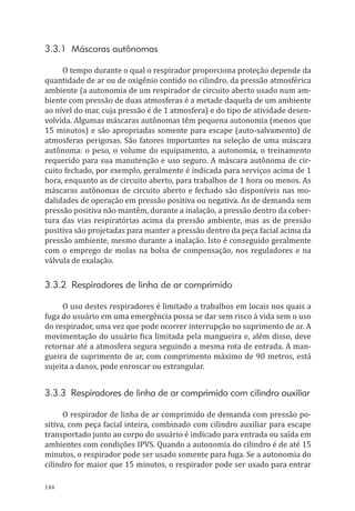 144
3.3.1 Máscaras autônomas
O tempo durante o qual o respirador proporciona proteção depende da
quantidade de ar ou de oxigênio contido no cilindro, da pressão atmosférica
ambiente (a autonomia de um respirador de circuito aberto usado num am-
biente com pressão de duas atmosferas é a metade daquela de um ambiente
ao nível do mar, cuja pressão é de 1 atmosfera) e do tipo de atividade desen-
volvida. Algumas máscaras autônomas têm pequena autonomia (menos que
15 minutos) e são apropriadas somente para escape (auto-salvamento) de
atmosferas perigosas. São fatores importantes na seleção de uma máscara
autônoma: o peso, o volume do equipamento, a autonomia, o treinamento
requerido para sua manutenção e uso seguro. A máscara autônoma de cir-
cuito fechado, por exemplo, geralmente é indicada para serviços acima de 1
hora, enquanto as de circuito aberto, para trabalhos de 1 hora ou menos. As
máscaras autônomas de circuito aberto e fechado são disponíveis nas mo-
dalidades de operação em pressão positiva ou negativa. As de demanda sem
pressão positiva não mantêm, durante a inalação, a pressão dentro da cober-
tura das vias respiratórias acima da pressão ambiente, mas as de pressão
positiva são projetadas para manter a pressão dentro da peça facial acima da
pressão ambiente, mesmo durante a inalação. Isto é conseguido geralmente
com o emprego de molas na bolsa de compensação, nos reguladores e na
válvula de exalação.
3.3.2 Respiradores de linha de ar comprimido
O uso destes respiradores é limitado a trabalhos em locais nos quais a
fuga do usuário em uma emergência possa se dar sem risco à vida sem o uso
do respirador, uma vez que pode ocorrer interrupção no suprimento de ar. A
movimentação do usuário fica limitada pela mangueira e, além disso, deve
retornar até a atmosfera segura seguindo a mesma rota de entrada. A man-
gueira de suprimento de ar, com comprimento máximo de 90 metros, está
sujeita a danos, pode enroscar ou estrangular.
3.3.3 Respiradores de linha de ar comprimido com cilindro auxiliar
O respirador de linha de ar comprimido de demanda com pressão po-
sitiva, com peça facial inteira, combinado com cilindro auxiliar para escape
transportado junto ao corpo do usuário é indicado para entrada ou saída em
ambientes com condições IPVS. Quando a autonomia do cilindro é de até 15
minutos, o respirador pode ser usado somente para fuga. Se a autonomia do
cilindro for maior que 15 minutos, o respirador pode ser usado para entrar
PPR_1000.indd 144 23/08/2016 12:16:21
 