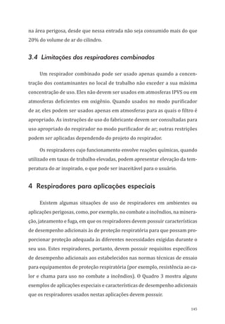 145
na área perigosa, desde que nessa entrada não seja consumido mais do que
20% do volume de ar do cilindro.
3.4 Limitações dos respiradores combinados
Um respirador combinado pode ser usado apenas quando a concen-
tração dos contaminantes no local de trabalho não exceder a sua máxima
concentração de uso. Eles não devem ser usados em atmosferas IPVS ou em
atmosferas deficientes em oxigênio. Quando usados no modo purificador
de ar, eles podem ser usados apenas em atmosferas para as quais o filtro é
apropriado. As instruções de uso do fabricante devem ser consultadas para
uso apropriado do respirador no modo purificador de ar; outras restrições
podem ser aplicadas dependendo do projeto do respirador.
Os respiradores cujo funcionamento envolve reações químicas, quando
utilizado em taxas de trabalho elevadas, podem apresentar elevação da tem-
peratura do ar inspirado, o que pode ser inaceitável para o usuário.
4 Respiradores para aplicações especiais
Existem algumas situações de uso de respiradores em ambientes ou
aplicações perigosas, como, por exemplo, no combate a incêndios, na minera-
ção, jateamento e fuga, em que os respiradores devem possuir características
de desempenho adicionais às de proteção respiratória para que possam pro-
porcionar proteção adequada às diferentes necessidades exigidas durante o
seu uso. Estes respiradores, portanto, devem possuir requisitos específicos
de desempenho adicionais aos estabelecidos nas normas técnicas de ensaio
para equipamentos de proteção respiratória (por exemplo, resistência ao ca-
lor e chama para uso no combate a incêndios). O Quadro 3 mostra alguns
exemplos de aplicações especiais e características de desempenho adicionais
que os respiradores usados nestas aplicações devem possuir.
PPR_1000.indd 145 23/08/2016 12:16:21
 