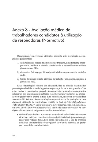 148
Anexo 8 - Avaliação médica de
trabalhadores candidatos à utilização
de respiradores (Normativo)
Os respiradores devem ser utilizados somente após a avaliação dos se-
guintes parâmetros:
1.	 características físicas do ambiente de trabalho, notadamente a tem-
peratura, umidade e pressão parcial de O2
e necessidade de utiliza-
ção de outros EPIs.
2.	 demandas físicas específicas das atividades a que o usuário está alo-
cado.
3.	 tempo de uso em relação à jornada de trabalho (uso contínuo durante a
jornada ou não).
Estas informações devem ser encaminhadas ao médico examinador
pelo responsável da área de higiene e segurança do local em questão. Com
estes dados, o examinador procederá à entrevista com ênfase nas questões
referentes aos sintomas respiratórios e cardiovasculares através da utiliza-
ção de questionário, exame clínico e, se necessário, funcional do candidato
ao uso do EPI. O Anexo 9 traz a tradução do questionário de avaliação de can-
didatos à utilização de respiradores contido no Code of Federal Regulations,
Tittle 29, Part 1910.134. Este questionário deve servir apenas como exemplo,
uma vez que há questões direcionadas à realidade norte-americana. As con-
dições abaixo listadas exigem uma avaliação cuidadosa:
•	deformidades faciais: a presença de deformidades faciais ósseas ou
cicatrizes extensas pode impedir um ajuste facial adequado do respi-
rador com vedação facial, bem como sua utilização. O uso de próteses
dentárias também deve ser adequa­do, visto que a ausência de próte-
ses causa deformidades faciais.
PPR_1000.indd 148 23/08/2016 12:16:21
 