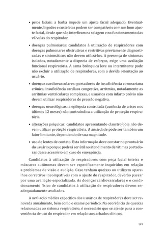 149
•	 pelos faciais: a barba impede um ajuste facial adequado. Eventual-
mente, bigodes e costeletas podem ser compatíveis com um bom ajus-
te facial, desde que não interfiram na selagem e no funcionamento das
válvulas do respirador.
•	doenças pulmonares: candidatos à utilização de respiradores com
doenças pulmonares obstrutivas e restritivas previamente diagnosti-
cadas e sintomáticos não devem utilizá-los. A presença de sintomas
isolados, notadamente a dispneia de esforços, exige uma avaliação
funcional respiratória. A asma brônquica leve ou intermitente pode
não excluir a utilização de respiradores, com a devida orientação ao
usuá­rio.
•	doenças cardiovasculares: portadores de insuficiência coronariana
crônica, insuficiência cardíaca congestiva, arritmias, notadamente as
arritmias ventriculares complexas, e usuários com infarto prévio não
devem utilizar respiradores de pressão negativa.
•	doenças neurológicas: a epilepsia controlada (ausência de crises nos
últimos 12 meses) não contraindica a utilização de proteção respira-
tória.
•	alterações psíquicas: candidatos apresentando claustrofobia não de-
vem utilizar proteção respiratória. A ansiedade pode ser também um
fator limitante, dependendo de sua magnitude.
•	uso de lentes de contato. Esta informação deve constar no prontuário
do usuário porque poderá ser útil no atendimento de vitimas portado-
ras desse acessório em caso de emergência.
Candidatos à utilização de respiradores com peça facial inteira e
máscaras autônomas devem ser especificamente inquiridos em relação
a problemas de visão e audição. Caso tenham queixas ou utilizem apare-
lhos corretivos incompatíveis com o ajuste do respirador, deverão passar
por uma avaliação especializada. As doenças cardiovasculares e o condi-
cionamento físico de candidatos à utilização de respiradores devem ser
adequadamente avaliados.
A avaliação médica específica dos usuários de respiradores deve ser re-
novada anualmente, bem como o exame periódico. Na ocorrência de queixas
relacionadas ao sistema respiratório, é necessário que se atente para a con-
veniência de uso do respirador em relação aos achados clínicos.
PPR_1000.indd 149 23/08/2016 12:16:21
 