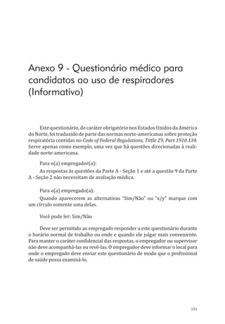 151
Anexo 9 - Questionário médico para
candidatos ao uso de respiradores
(Informativo)
Este questionário, de caráter obrigatório nos Estados Unidos da América
do Norte, foi traduzido de parte das normas norte-americanas sobre proteção
respiratória contidas no Code of Federal Regulations, Tittle 29, Part 1910.134.
Serve apenas como exemplo, uma vez que há questões direcionadas à reali-
dade norte-americana.
Para o(a) empregador(a):
As respostas às questões da Parte A - Seção 1 e até a questão 9 da Parte
A - Seção 2 não necessitam de avaliação médica.
Para o(a) empregado(a):
Quando aparecerem as alternativas “Sim/Não” ou “x/y” marque com
um círculo somente uma delas.
Você pode ler: Sim/Não
Deve ser permitido ao empregado responder a este questionário durante
o horário normal de trabalho ou onde e quando ele julgar mais conveniente.
Para manter o caráter confidencial das respostas, o empregador ou supervisor
não deve acompanhá-las ou revê-las. O empregador deve informar o local para
onde o empregado deve enviar este questionário de modo que o profissional
de saúde possa examiná-lo.
PPR_1000.indd 151 23/08/2016 12:16:21
 
