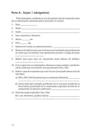 152
Parte A - Seção 1 (obrigatório)
Todo empregado, candidato ao uso de qualquer tipo de respirador, deve
dar as informações solicitadas (favor preencher os vazios):
1.	 Data: _____________________
2.	 Nome: __________________________________________________________________________
3.	 Idade: __________________________________________________________________________
4.	 Sexo: masculino / feminino.
5.	 Altura: __________cm
6.	 Peso: __________kg
7.	 Número do crachá, ou número funcional: ___________________________________
8.	 Número do telefone para que você possa ser localizado pelo profissional
de saúde que irá examinar este questionário (incluir o código da área):
____________________________________
9.	 Melhor hora para você ser encontrado neste número de telefone:
____________________________________
10.	 O seu supervisor ou empregador informou-o como contatar o profissio-
nal de saúde que irá examinar este questionário? Sim / Não
11.	 Indicar o tipo de respirador que você irá usar (você pode indicar mais de
uma tipo).
a)	 PFF1, PFF2, PFF3 (somente peças semifaciais filtrantes): ______________
______________________________________________________________________________
b)	 outros tipos (por exemplo, purificador de ar com peça semifacial ou
facial inteira, purificador de ar motorizado, respirador de linha de ar
comprimido ou máscara autônoma): ____________________________________
12.	 Você tem usado respirador? Sim / Não
Em caso afirmativo, qual(is) tipo(s): _______________________________________
__________________________________________________________________________________
PPR_1000.indd 152 23/08/2016 12:16:21
 