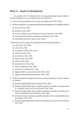 153
Parte A - Seção 2 (obrigatório)
As questões de 1 a 9 abaixo devem ser respondidas por todos os funcio-
nários candidatos ao uso de algum tipo de respirador.
1.	 Você fuma frequentemente ou fumou no último mês? Sim / Não
2.	 Você teve alguma vez ou apresenta atualmente alguma das condições abaixo?
a)	 desmaio: Sim / Não
b)	 diabetes: Sim / Não
c)	 reações alérgicas que interferem na sua respiração: Sim /Não
d)	 claustrofobia (medo de ambientes fechados): Sim / Não
e)	 dificuldade de sentir odores: Sim / Não
3. Você tem ou teve algum dos seguintes problemas pulmonares?
a)	 asbestose: Sim / Não
b)	 asma: Sim / Não
c)	 bronquite crônica: Sim / Não
d)	 enfisema: Sim / Não
e)	 pneumonia: Sim / Não
f)	 tuberculose: Sim / Não
g)	 silicose: Sim / Não
h)	 pneumotórax: Sim / Não
i)	 câncer pulmonar: Sim / Não
j)	 fratura nas costelas: Sim / Não
k)	 alguma lesão ou cirurgia no peito: Sim / Não
l)	 algum outro problema pulmonar: Sim / Não
4.	 Você tem atualmente algum sintoma ou doença pulmonar como os descri-
tos abaixo?
a)	 dispneia (dificuldade para respirar): Sim / Não
b)	 dispneia (dificuldade para respirar) quando caminha em lugar plano
ou irregular, morro ou local inclinado: Sim / Não
c)	 dispneia (dificuldade para respirar) quando caminha com outras pes-
soas normalmente em local plano: Sim / Não
d)	 tem de parar para respirar, quando caminha no seu passo habitual em
local plano: Sim / Não
e)	 dispneia (dificuldade para respirar) quando lava ou passa suas roupas:
Sim / Não
PPR_1000.indd 153 23/08/2016 12:16:21
 