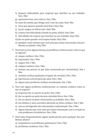 154
f)	 dispneia (dificuldade para respirar) que interfere no seu trabalho:
Sim / Não
g)	 apresenta tosse com catarro: Sim / Não
h)	 tosse de manhã, que obriga você a sair da cama: Sim/ Não
i)	 tosse que aparece quando você deita: Sim/ Não
j)	 tossiu sangue no último mês: Sim/ Não
k)	 respira com dificuldade (chiado no peito, sibilo): Sim/ Não
l)	 dificuldade em respirar que interfere no seu trabalho: Sim/ Não
m)	dor no peito quando você respira fundo: Sim/ Não
n)	 qualquer outro sintoma que você acha que esteja relacionado com pro-
blemas no pulmão: Sim/ Não
5.	 Você tem ou teve alguma doença ou problema cardiovascular como os que
se seguem?
a)	 ataque cardíaco: Sim / Não
b)	 taquicardia: Sim / Não
c)	 angina: Sim / Não
d)	 colapso cardíaco: Sim / Não
e)	inchaço nas pernas ou pés (não ocasionado por caminhadas): Sim /
Não
f)	 arritmia cardíaca (pulsação irregular do coração): Sim / Não
g)	 hipertensão arterial (pressão alta): Sim / Não
h)	 algum outro problema cardíaco manifestado: Sim / Não
6.	 Você tem algum problema cardiovascular ou sintoma cardíaco como os
que se seguem?
a)	 frequente dor ou aperto no peito: Sim / Não
b)	 dor ou aperto no peito durante atividade física: Sim / Não
c)	 dor ou aperto no peito relacionados ao trabalho: Sim / Não
d)	 nos últimos 2 anos, percebeu alteração no ritmo cardíaco: Sim / Não
e)	 azia ou má digestão não relacionados à alimentação: Sim / Não
f)	 algum sintoma que você acha que esteja relacionado com o coração ou
com problemas circulatórios: Sim / Não
7.	 Você toma frequentemente algum medicamento para qualquer dos pro-
blemas abaixo?
a)	 respiratórios ou problemas pulmonares: Sim / Não
b)	 problemas cardíacos: Sim / Não
PPR_1000.indd 154 23/08/2016 12:16:21
 