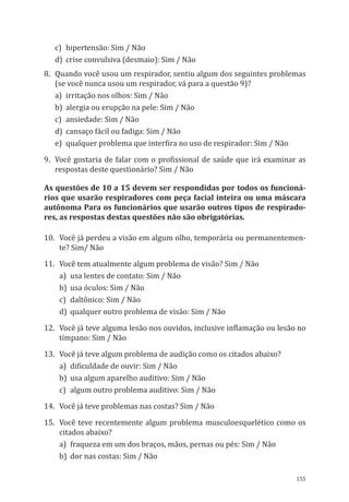 155
c)	 hipertensão: Sim / Não
d)	 crise convulsiva (desmaio): Sim / Não
8.	 Quando você usou um respirador, sentiu algum dos seguintes problemas
(se você nunca usou um respirador, vá para a questão 9)?
a)	 irritação nos olhos: Sim / Não
b)	 alergia ou erupção na pele: Sim / Não
c)	 ansiedade: Sim / Não
d)	 cansaço fácil ou fadiga: Sim / Não
e)	 qualquer problema que interfira no uso de respirador: Sim / Não
9.	 Você gostaria de falar com o profissional de saúde que irá examinar as
respostas deste questionário? Sim / Não
As questões de 10 a 15 devem ser respondidas por todos os funcioná-
rios que usarão respiradores com peça facial inteira ou uma máscara
autônoma Para os funcionários que usarão outros tipos de respirado-
res, as respostas destas questões não são obrigatórias.
10.	 Você já perdeu a visão em algum olho, temporária ou permanentemen-
te? Sim/ Não
11.	 Você tem atualmente algum problema de visão? Sim / Não
a)	 usa lentes de contato: Sim / Não
b)	 usa óculos: Sim / Não
c)	 daltônico: Sim / Não
d)	 qualquer outro problema de visão: Sim / Não
12.	 Você já teve alguma lesão nos ouvidos, inclusive inflamação ou lesão no
tímpano: Sim / Não
13. 	Você já teve algum problema de audição como os citados abaixo?
a)	 dificuldade de ouvir: Sim / Não
b)	 usa algum aparelho auditivo: Sim / Não
c)	 algum outro problema auditivo: Sim / Não
14.	 Você já teve problemas nas costas? Sim / Não
15.	 Você teve recentemente algum problema musculoesquelético como os
citados abaixo?
a)	 fraqueza em um dos braços, mãos, pernas ou pés: Sim / Não
b)	 dor nas costas: Sim / Não
PPR_1000.indd 155 23/08/2016 12:16:21
 