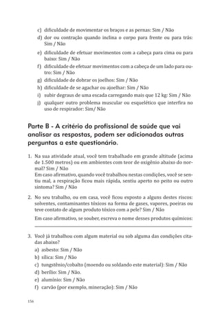 156
c)	 dificuldade de movimentar os braços e as pernas: Sim / Não
d)	dor ou contração quando inclina o corpo para frente ou para trás:
Sim / Não
e)	 dificuldade de efetuar movimentos com a cabeça para cima ou para
baixo: Sim / Não
f)	 dificuldade de efetuar movimentos com a cabeça de um lado para ou-
tro: Sim / Não
g)	 dificuldade de dobrar os joelhos: Sim / Não
h)	 dificuldade de se agachar ou ajoelhar: Sim / Não
i)	 subir degraus de uma escada carregando mais que 12 kg: Sim / Não
j)	 qualquer outro problema muscular ou esquelético que interfira no
uso de respirador: Sim/ Não
Parte B - A critério do profissional de saúde que vai
analisar as respostas, podem ser adicionadas outras
perguntas a este questionário.
1.	 Na sua atividade atual, você tem trabalhado em grande altitude (acima
de 1.500 metros) ou em ambientes com teor de oxigênio abaixo do nor-
mal? Sim / Não
Em caso afirmativo, quando você trabalhou nestas condições, você se sen-
tiu mal, a respiração ficou mais rápida, sentiu aperto no peito ou outro
sintoma? Sim / Não
2.	 No seu trabalho, ou em casa, você ficou exposto a alguns destes riscos:
solventes, contaminantes tóxicos na forma de gases, vapores, poeiras ou
teve contato de algum produto tóxico com a pele? Sim / Não
Em caso afirmativo, se souber, escreva o nome desses produtos químicos:
___________________________________________________________________________________
3.	 Você já trabalhou com algum material ou sob alguma das condições cita-
das abaixo?
a)	 asbesto: Sim / Não
b)	 sílica: Sim / Não
c)	 tungstênio/cobalto (moendo ou soldando este material): Sim / Não
d)	 berílio: Sim / Não.
e)	 alumínio: Sim / Não
f)	 carvão (por exemplo, mineração): Sim / Não
PPR_1000.indd 156 23/08/2016 12:16:21
 