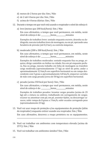 158
d)	 menos de 2 horas por dia: Sim / Não
e)	 de 2 até 4 horas por dia: Sim / Não
f)	 acima de 4 horas diárias: Sim / Não
12.	 Durante o tempo em que você está usando o respirador o nível de esforço é:
a)	 leve (menos que 200 kcal/hora): Sim / Não
Em caso afirmativo, o tempo que você permanece, em média, neste
nível de esforço é de: ___________horas___________minutos
Exemplos de trabalhos leves: sentado enquanto escreve, desenha ou da-
tilografa; executa trabalhos leves de montagem, ou em pé, operando uma
furadeira de pressão (até 0,2 bar), ou controla máquinas.
b)	 moderado (200 a 300 kcal/hora): Sim / Não
Em caso afirmativo, o tempo que você permanece, em média, neste
nível de esforço é de: ___________horas___________minutos
Exemplos de trabalhos moderados: sentado enquanto fixa ou prega, ar-
quiva; dirige caminhão ou ônibus na cidade; fica em pé enquanto perfu-
ra, fixa ou prega, executa trabalho em linha de montagem ou transfere
carga moderada (aproximadamente 17 kg) ao nível do peito; andar a
aproximadamente 3,5 km/h em superfície horizontal ou em rampa des-
cendente com 5 graus a aproximadamente 4,8 km/h; empurrar carrinho
de mão com carga pesada (cerca de 50 kg) em superfície horizontal.
c)	 pesado (acima 350 kcal por hora): Sim / Não
Em caso afirmativo, o tempo que você permanece, em média, neste
nível de esforço é de: ___________horas___________minutos
Exemplos de trabalhos pesados: levantar cargas pesadas (acima de 25
kg) até a cintura ou ombros; trabalhando em carregamento de cargas;
escavar ou amontoar com pá; em pé, assentar tijolos, ou descarregar ca-
vacos; subir rampa de 8 graus a 3 km/h; subir escadas carregando peso
(aproximadamente 25 kg).
13.	 Você vai usar roupa de proteção e/ou equipamentos de proteção (além
do respirador) enquanto estiver usando seu respirador. Sim / Não
Em caso afirmativo, descreva a roupa protetora ou os equipamentos.
__________________________________________________________________________________
14.	 Você vai trabalhar em ambientes com temperatura elevada (acima de
25°C): Sim / Não
15.	 Você vai trabalhar em ambientes úmidos? Sim / Não
PPR_1000.indd 158 23/08/2016 12:16:21
 