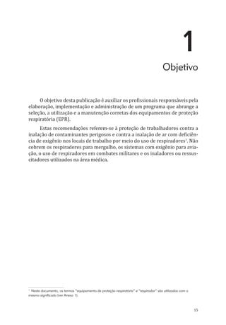 15
1
Objetivo
O objetivo desta publicação é auxiliar os profissionais responsáveis pela
elaboração, implementação e administração de um programa que abrange a
seleção, a utilização e a manutenção corretas dos equipamentos de proteção
respiratória (EPR).
Estas recomendações referem-se à proteção de trabalhadores contra a
inalação de contaminantes perigosos e contra a inalação de ar com deficiên-
cia de oxigênio nos locais de trabalho por meio do uso de respiradores1
. Não
cobrem os respiradores para mergulho, os sistemas com oxigênio para avia-
ção, o uso de respiradores em combates militares e os inaladores ou ressus-
citadores utilizados na área médica.
1
Neste documento, os termos “equipamento de proteção respiratória” e “respirador” são utilizados com o
mesmo significado (ver Anexo 1).
PPR_1000.indd 15 23/08/2016 12:16:11
 