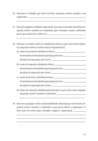 159
16.	 Descreva o trabalho que você vai fazer enquanto estiver usando o seu
respirador: ____________________________________________________________________
__________________________________________________________________________________
17.	 Descreva alguma condição especial de risco que você pode encontrar en-
quanto estiver usando seu respirador (por exemplo, espaço confinado,
gases que ameacem a vida etc.):______________________________________________
__________________________________________________________________________________
18.	 Informe, se souber, sobre as substâncias tóxicas a que você estará expos-
to, enquanto estiver usando seu(s) respirador(es):
a)	 nome da primeira substância tóxica: ____________________________________
nívelmáximoestimadodeexposiçãoporturno:___________________________
duração da exposição por turno: _________________________________________
b)	 nome da segunda substância tóxica: _____________________________________
nívelmáximoestimadodeexposiçãoporturno:___________________________
duração da exposição por turno: _________________________________________
c)	 nome da terceira substância tóxica: ______________________________________
nívelmáximoestimadodeexposiçãoporturno:___________________________
duração da exposição por turno: _________________________________________
d)	nome de outra(s) substância(s) tóxica(s) a que você estará exposto,
enquanto estiver usando o respirador: __________________________________
_____________________________________________________________________________
19.	 Descreva qualquer outra responsabilidade adicional que você tenha en-
quanto estiver usando o respirador e que possa afetar a segurança e o
bem-estar de outros (por exemplo, resgate e segurança): _______________
__________________________________________________________________________________
__________________________________________________________________________________
__________________________________________________________________________________
PPR_1000.indd 159 23/08/2016 12:16:21
 