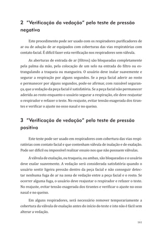 161
2 “Verificação da vedação” pelo teste de pressão
negativa
Este procedimento pode ser usado com os respiradores purificadores de
ar ou de adução de ar equipados com coberturas das vias respiratórias com
contato facial. É difícil fazer esta verificação nos respiradores sem válvula.
As aberturas de entrada de ar (filtros) são bloqueadas completamente
pela palma da mão, pela colocação de um selo na entrada do filtro ou es-
trangulando a traqueia ou mangueira. O usuário deve inalar suavemente e
segurar a respiração por alguns segundos. Se a peça facial aderir ao rosto
e permanecer por alguns segundos, pode-se afirmar, com razoável seguran-
ça, que a vedação da peça facial é satisfatória. Se a peça facial não permanecer
aderida ao rosto enquanto o usuário segurar a respiração, ele deve reajustar
o respirador e refazer o teste. No reajuste, evitar tensão exagerada dos tiran-
tes e verificar o ajuste no osso nasal e no queixo.
3 “Verificação de vedação” pelo teste de pressão
positiva
Este teste pode ser usado em respiradores com cobertura das vias respi-
ratórias com contato facial e que con­tenham válvula de inalação e de exalação.
Pode ser difícil ou impossível realizar ensaio nos que não possuem válvulas.
A válvula de exalação, ou traqueia, ou ambas, são bloqueadas e o usuário
deve exalar suavemente. A vedação será considerada satisfatória quando o
usuário sentir ligeira pressão dentro da peça facial e não conseguir detec-
tar nenhuma fuga de ar na zona de vedação entre a peça facial e o rosto. Se
ocorrer alguma fuga, o usuário deve reajustar o respirador e refazer o teste.
No reajuste, evitar tensão exagerada dos tirantes e verificar o ajuste no osso
nasal e no queixo.
Em alguns respiradores, será necessário remover temporariamente a
cobertura da válvula de exalação antes do início do teste e isto não é fácil sem
alterar a vedação.
PPR_1000.indd 161 23/08/2016 12:16:21
 