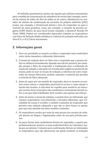 163
Os métodos quantitativos aceitos são aqueles que utilizam instrumento
para a medida da concentração da substância de ensaio (por exemplo, aeros-
sol de cloreto de sódio, de óleo de milho ou de outras substâncias) ou con-
tador de núcleos de condensação de aerossóis do próprio ambiente (CNC)
(como, por exemplo, o PortaCount) dentro e fora do respirador ou para o
controle de outra grandeza, como, por exemplo, o controle da pressão ne-
gativa (CNP) dentro da peça facial (como exemplo, o Dynatech Nevada Fit
Tester 3000). Podem ser considerados aprovados somente os respiradores
cujo Fator de Vedação obtido satisfaça os critérios de aceitação indicados nos
itens 8.3.1 e 8.3.2 deste documento.
2 Informações gerais
1.	 Deve ser permitido ao usuário escolher o respirador mais confortável
entre vários tamanhos e diferentes fabricantes.
2.	 O ensaio de vedação deve ser feito com o respirador que a pessoa uti-
liza ou utilizará normalmente. Quando isto não for possível, por exem-
plo, porque o filtro do respirador é inadequado para a realização do
ensaio de vedação e não pode ser trocado pelo exigido no protocolo do
ensaio, pode-se usar no ensaio de vedação a cobertura de outro respi-
rador do mesmo fabricante, modelo, tamanho e material que permita
a inclusão do filtro adequado.
3.	 Antes de optar por um modelo de respirador, deve-se mostrar ao usu-
ário como colocar o respirador, posicioná-lo na face e como ajustar a
tensão dos tirantes. A sala deve ter espelho para auxiliá-lo na coloca-
ção correta. Estas instruções não constituem o treinamento formal so-
bre o uso que todo trabalhador deve receber, mas apenas um reforço.
4.	 Antes de iniciar o ensaio de vedação, o usuário deve ser informado que
existem respiradores com dimensões e formatos diferentes, que a fi-
nalidade do ensaio é escolher o modelo e tamanho do respirador que
permita uma vedação adequada e que não se deve forçar os ajustes
para que seja adotado um único modelo e tamanho.
5.	 Os respiradores usados por mais de uma pessoa nos ensaios de veda-
ção devem ser limpos e higienizados antes do uso pela próxima pes-
soa.
6.	 As peças faciais mais confortáveis devem ser separadas, e aquela que,
preliminarmente, mostrar-se mais confortável deve ser colocada e usa-
da por, no mínimo, 5 minutos para confirmação. Devem ser eliminados
os respiradores que não oferecerem um ajuste aceitável. A avaliação
PPR_1000.indd 163 23/08/2016 12:16:21
 