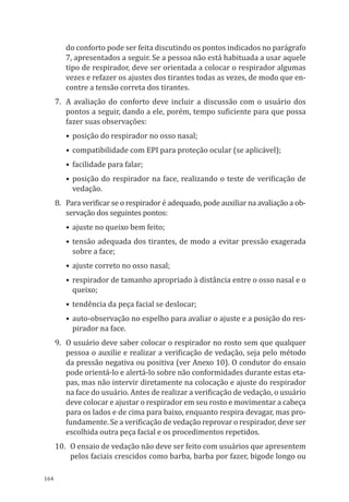 164
do conforto pode ser feita discutindo os pontos indicados no parágrafo
7, apresentados a seguir. Se a pessoa não está habituada a usar aquele
tipo de respirador, deve ser orientada a colocar o respirador algumas
vezes e refazer os ajustes dos tirantes todas as vezes, de modo que en-
contre a tensão correta dos tirantes.
7.	 A avaliação do conforto deve incluir a discussão com o usuário dos
pontos a seguir, dando a ele, porém, tempo suficiente para que possa
fazer suas observações:
•	posição do respirador no osso nasal;
•	compatibilidade com EPI para proteção ocular (se aplicável);
•	facilidade para falar;
•	posição do respirador na face, realizando o teste de verificação de
vedação.
8.	 Para verificar se o respirador é adequado, pode auxiliar na avaliação a ob-
servação dos seguintes pontos:
•	ajuste no queixo bem feito;
•	tensão adequada dos tirantes, de modo a evitar pressão exagerada
sobre a face;
•	ajuste correto no osso nasal;
•	respirador de tamanho apropriado à distância entre o osso nasal e o
queixo;
•	tendência da peça facial se deslocar;
•	auto-observação no espelho para avaliar o ajuste e a posição do res-
pirador na face.
9.	 O usuário deve saber colocar o respirador no rosto sem que qualquer
pessoa o auxilie e realizar a verificação de vedação, seja pelo método
da pressão negativa ou positiva (ver Anexo 10). O condutor do ensaio
pode orientá-lo e alertá-lo sobre não conformidades durante estas eta-
pas, mas não intervir diretamente na colocação e ajuste do respirador
na face do usuário. Antes de realizar a verificação de vedação, o usuário
deve colocar e ajustar o respirador em seu rosto e movimentar a cabeça
para os lados e de cima para baixo, enquanto respira devagar, mas pro-
fundamente. Se a verificação de vedação reprovar o respirador, deve ser
escolhida outra peça facial e os procedimentos repetidos.
10.	 O ensaio de vedação não deve ser feito com usuários que apresentem
pelos faciais crescidos como barba, barba por fazer, bigode longo ou
PPR_1000.indd 164 23/08/2016 12:16:21
 