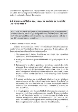 167
saios inválidos e garantir que o equipamento esteja em boas condições de
uso. Além disso, deve possuir conhecimentos e treinamento adequados como
indicado no item 8.4.5 deste documento.
3.2 Ensaio qualitativo com vapor de acetato de isoamila
(óleo de banana)
Nota: Este ensaio de vedação não é apropriado para respiradores contra
aerodispersoides, a menos que eles permitam a substituição do filtro para
partículas por um filtro químico contra vapores orgânicos ou a adição de
um filtro contra vapores orgânicos.
a)	 Ensaio de sensibilidade olfativa
O ensaio de sensibilidade olfativa é conduzido com o usuário sem o res-
pirador e tem por finalidade verificar a sua capacidade de detecção do odor
do acetato de isoamila em baixas concentrações.
1.	 São necessários 3 frascos de vidro, de boca larga, com capacidade
aproximada de 1 litro e com tampa.
2.	 Usar água destilada a aproximadamente 25°C para preparar as so-
luções.
3.	 Para preparar a solução padrão de acetato de isoamila (também
chamado de acetato de isopentila): adicionar 1 mL do acetato puro
em 800 mL de água destilada contida no frasco de vidro; agitar du-
rante 30 segundos. Esta solução deve ser usada, no máximo, duran-
te uma semana. Identificar o frasco como “solução padrão” e anotar
a validade.
4.	O ensaio preliminar de sensibilidade olfativa deve ser realizado
numa sala separada da que é utilizada para o “ensaio de vedação”. As
salas devem ser bem ventiladas, de modo que não seja perceptível o
cheiro do óleo de banana no ambiente da sala onde se realiza o en-
saio de vedação.
5.	 A solução para o teste de sensibilidade olfativa deve ser preparada
em um segundo frasco, colocando, com o auxílio de uma pipeta lim-
pa, 0,4 mL da solução padrão em 500 mL de água destilada. Agitar
durante 30 segundos. Deixar em repouso por 2 ou 3 minutos para
que a concentração dos vapores acima da solução atinja o equilíbrio.
Esta solução deve ser usada, no máximo, durante um dia.
PPR_1000.indd 167 23/08/2016 12:16:22
 