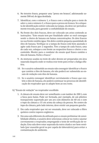 168
6.	 No terceiro frasco, preparar uma “prova em branco”, adicionando so-
mente 500 ml de água destilada.
7.	 Identificar, com o número 1, o frasco com a solução para o teste de
odor e, com o número 2, o frasco para a prova em branco. Se a etique-
ta de identificação estiver colocada na tampa, ela deve ser periodica-
mente trocada, para garantir a confiabilidade do ensaio.
8.	 Na frente dos dois frascos, deve ser colocado um aviso contendo as
instruções: “Este ensaio tem por finali­dade saber se você consegue
sentir o cheiro de banana em baixas concentrações. Os dois frascos
na sua frente contêm água. Um deles contém pequena quantidade de
óleo de banana. Verifique se a tampa do frasco está bem ajustada e
agite cada frasco por 2 segundos. Tire a tampa de cada frasco, uma
de cada vez, coloque-a em frente ao respectivo frasco e cheire o seu
conteúdo. Mostre para o condutor do ensaio qual frasco contém o
óleo de banana. Feche o frasco.”
9.	 As misturas usadas no teste de odor devem ser preparadas em área
separada daquela onde se realiza esse teste para evitar a fadiga olfa-
tiva.
10.	 Se o usuário submetido ao ensaio não conseguir identificar o frasco
que contém o óleo de banana, ele não poderá ser submetido ao en-
saio de vedação com óleo de banana.
11.	 Se o usuário conseguir identificar corretamente o frasco que con-
tém o óleo de banana, ele poderá conti­nuar no processo de identifi-
cação do respirador que se adapte bem ao seu rosto.
b) “Ensaio de vedação” no respirador escolhido
1.	 A câmara de ensaio deve ser semelhante a um tambor de 200 L com
a boca para baixo. Pode ser formada, por exemplo, de um plástico
transparente suportado por um aro com diâmetro de 60 cm e com
o topo da câmara a 15 cm acima da cabeça da pessoa. No centro do
topo da câmara, pelo lado interno, deve existir um pequeno gancho.
2.	 Em cada respirador que vai ser ensaiado, deve ser colocado o filtro
químico contra vapores orgânicos.
3.	 Em uma sala diferente da utilizada para o ensaio preliminar de sensi-
bilidade olfativa, o usuário deve selecionar, colocar no rosto e ajustar
corretamente o respirador, empregando o teste de verificação de ve-
dação. Esta sala deve estar separada da outra citada e ser bem venti-
lada (por exaustão geral ou por capela do laboratório) para evitar a
contaminação do ambiente.
PPR_1000.indd 168 23/08/2016 12:16:22
 