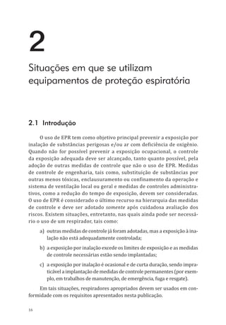 16
2
Situações em que se utilizam
equipamentos de proteção espiratória
2.1 Introdução
O uso de EPR tem como objetivo principal prevenir a exposição por
inalação de substâncias perigosas e/ou ar com deficiência de oxigênio.
Quando não for possível prevenir a exposição ocupacional, o controle
da exposição adequada deve ser alcançado, tanto quanto possível, pela
adoção de outras medidas de controle que não o uso de EPR. Medidas
de controle de engenharia, tais como, substituição de substâncias por
outras menos tóxicas, enclausuramento ou confinamento da operação e
sistema de ventilação local ou geral e medidas de controles administra-
tivos, como a redução do tempo de exposição, devem ser consideradas.
O uso de EPR é considerado o último recurso na hierarquia das medidas
de controle e deve ser adotado somente após cuidadosa avaliação dos
riscos. Existem situações, entretanto, nas quais ainda pode ser necessá-
rio o uso de um respirador, tais como:
a)	 outras medidas de controle já foram adotadas, mas a exposição à ina-
lação não está adequadamente controlada;
b)	 a exposição por inalação excede os limites de exposição e as medidas
de controle necessárias estão sendo implantadas;
c)	 a exposição por inalação é ocasional e de curta duração, sendo impra-
ticável a implantação de medidas de controle permanentes (por exem-
plo, em trabalhos de manutenção, de emergência, fuga e resgate).
Em tais situações, respiradores apropriados devem ser usados em con-
formidade com os requisitos apresentados nesta publicação.
PPR_1000.indd 16 23/08/2016 12:16:11
 