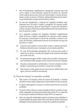 171
7.	 Dar 10 bombeadas rapidamente e perguntar à pessoa que está
com o capuz se está sentindo o gosto da sacarina. Se a pessoa
sentir o gosto da sacarina, deve-se interromper o ensaio de acui-
dade e anotar o número 10 (dez), independentemente do núme-
ro de bombeadas em que ela percebeu o sabor.
8.	 Se com dez bombeadas a resposta for negativa, bombear rapi-
damente mais 10 vezes e repetir a pergunta. Se a pessoa sentir
o gosto da sacarina, deve-se interromper o ensaio de acuidade e
anotar o número 20 (vinte), independentemente do momento em
que ela acusou o sabor.
9.	 Se a segunda resposta for negativa, bombear rapidamente
mais 10 vezes e repetir a pergunta. Se a pessoa sentir o gosto
da sacarina, interromper o ensaio de acuidade e anotar o nú-
mero 30 (trinta), independentemente do momento em que ela
percebeu o sabor.
10.	 A pessoa que conduz o ensaio deve anotar o número de bom-
beadas necessárias para conseguir uma resposta positiva.
11.	 Se, com 30 bombeadas (parágrafo 10), a pessoa não sentir o
sabor da sacarina, o ensaio de vedação com sacarina não pode
ser usado com ela.
12.	 Se a pessoa conseguir sentir o sabor, deve-se pedir a ela que pro-
cure se lembrar dele, porque vai ser usado no ensaio de vedação.
13.	 Usando corretamente o nebulizador, 1 mL da solução no nebu-
lizador é suficiente para realizar o ensaio de acuidade.
14.	 Pelo menos a cada quatro horas, lavar bem o nebulizador com
água, secá-lo e enchê-lo novamente.
b)	 “Ensaio de vedação” no respirador escolhido
1.	 Pelo menos 15 minutos antes do ensaio de vedação, o usuário
não deve comer, beber (água pura é permitida) ou mascar goma.
2.	 O capuz empregado no ensaio é o mesmo descrito no ensaio de
acuidade.
3.	 O usuário deve colocar o capuz quando já estiver usando o respi-
rador equipado com filtro para partículas classe P1 ou superior,
ou uma peça semifacial filtrante classe PFF1 ou superior.
4.	 Usar um segundo nebulizador, igual ao primeiro, para nebulizar a
solução dentro do capuz. Deve estar marcado de modo visível para
distingui-lo do usado durante o ensaio de acuidade de paladar.
PPR_1000.indd 171 23/08/2016 12:16:22
 