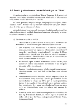 173
3.4 Ensaio qualitativo com aerossol de solução de “bitrex”
O ensaio de vedação com solução de “Bitrex” (benzoato de denatonium)
segue os mesmos procedimentos e usa capuz e nebulizadores idênticos aos
utilizados no ensaio com solução de sacarina.
O ”Bitrex”, por causa do gosto amargo, é empregado como agente provo-
cador de aversão de sabor em líquidos domésticos e remédios, com a finali-
dade de evitar que as crianças os bebam.
Antes de iniciar o ensaio, o usuário deve receber informações completas
sobre todo o ensaio de acuidade do paladar, bem como sobre todos os proce-
dimentos do ensaio de vedação.
a)	 Ensaio de acuidade de paladar
O ensaio de acuidade do paladar é realizado com a finalidade de
determinar se o usuário consegue detectar o sabor do Bitrex.
1.	 Para realizar o ensaio de acuidade de paladar e o ensaio de ve-
dação, deve-se usar um ca­puz que cubra a cabeça e os ombros. O
capuz deve ter diâmetro aproximado de 30 cm, altura de 40 cm
e pelo menos a parte frontal livre para não interferir nos movi-
mentos da cabeça do usuário quando estiver utilizando o respi-
rador durante o ensaio de vedação.
2.	 Na frente do capuz, na altura do nariz e da boca do usuário, deve
existir um orifício com diâmetro aproximado de 20 mm para
acomodar o bico nebulizador.
3.	 Durante o ensaio de acuidade de paladar, o usuário deve colocar
o capuz e respirar com a boca ligeiramente aberta, com a língua
estendida.
4.	 Usando um nebulizador (DeVilbiss Modelo 40 para inalação de
medicamentos ou equivalente), a pessoa que conduz o ensaio
deve nebulizar a solução de Bitrex para o ensaio preliminar,
dentro do capuz, não diretamente na boca ou nariz do usuário.
Este nebulizador deve estar identificado perfeitamente, para
poder ser distinguido do usado com solução para o ensaio de
vedação.
5.	 A solução para o ensaio de acuidade é preparada dissolvendo-se
13,5 mg de Bitrex em 100 mL de solução aquosa de cloreto de
sódio a 5% (5 g de cloreto de sódio puro dissolvidos em 95 mL
de água destilada).
PPR_1000.indd 173 23/08/2016 12:16:22
 