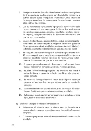 174
6.	 Para gerar o aerossol, o bulbo do nebulizador deverá ser aperta-
do firmemente, de modo que uma parede do bulbo encoste-se à
outra e deixe o bulbo se expandir totalmente. Com a finalidade
de poupar o condutor do ensaio, o uso de nebulizador com atu-
ador elétrico é permitido.
7.	 Dar 10 bombeadas rapidamente e perguntar à pessoa que está
com o capuz se está sentindo o gosto do Bitrex. Se o usuário sen-
tir o gosto amargo, parar o ensaio de acuidade e anotar o núme-
ro 10 (dez), independentemente do número de bombeadas em
que ele percebeu o sabor.
8.	 Se com dez bombeadas a resposta for negativa, bombear rapida-
mente mais 10 vezes e repetir a pergunta. Se sentir o gosto do
Bitrex, parar o ensaio de acuidade e anotar o número 20 (vinte),
independentemente do momento em que ele acusou o sabor.
9.	 Se a segunda resposta for negativa, bombear rapidamente mais
10 vezes e repetir a pergunta. Se sentir o gosto do Bitrex, parar o
ensaio de acuidade e anotar o número 30 (trinta), independen-
temente do momento em que ele acusou o sabor.
10.	 A pessoa que conduz o ensaio deve anotar o número de bom-
beadas necessárias para conseguir uma resposta positiva.
11.	 Se, com 30 bombeadas (parágrafo 10), o usuário não sentir o
sabor do Bitrex, o ensaio de vedação com Bitrex não pode ser
usado com ela.
12.	 Se o usuário conseguir sentir o sabor, deve-se pedir a ele que
procure se lembrar dele, porque vai ser usado no ensaio de
vedação.
13.	 Usando corretamente o nebulizador, 1 mL da solução no nebu-
lizador é suficiente para realizar o ensaio de acuidade.
14.	 Pelo menos a cada quatro horas, lavar bem o nebulizador com
água, secá-lo e enchê-lo novamente.
b)	 “Ensaio de vedação” no respirador escolhido
1.	 Pelo menos 15 minutos antes de efetuar o ensaio de vedação, a
pessoa não deve comer, beber (água pura é permitida) ou mas-
car goma.
2.	 O capuz empregado no ensaio é o mesmo utilizado no ensaio de
acuidade.
PPR_1000.indd 174 23/08/2016 12:16:22
 