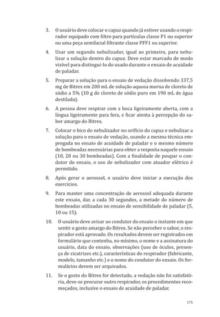 175
3.	 O usuário deve colocar o capuz quando já estiver usando o respi-
rador equipado com filtro para partículas classe P1 ou superior
ou uma peça semifacial filtrante classe PFF1 ou superior.
4.	 Usar um segundo nebulizador, igual ao primeiro, para nebu-
lizar a solução dentro do capuz. Deve estar marcado de modo
visível para distingui-lo do usado durante o ensaio de acuidade
de paladar.
5.	 Preparar a solução para o ensaio de vedação dissolvendo 337,5
mg de Bitrex em 200 mL de solução aquosa morna de cloreto de
sódio a 5% (10 g de cloreto de sódio puro em 190 mL de água
destilada).
6.	 A pessoa deve respirar com a boca ligeiramente aberta, com a
língua ligeiramente para fora, e ficar atenta à percepção do sa-
bor amargo do Bitrex.
7.	 Colocar o bico do nebulizador no orifício do capuz e nebulizar a
solução para o ensaio de vedação, usando a mesma técnica em-
pregada no ensaio de acuidade de paladar e o mesmo número
de bombeadas necessárias para obter a resposta naquele ensaio
(10, 20 ou 30 bombeadas). Com a finalidade de poupar o con-
dutor do ensaio, o uso de nebulizador com atuador elétrico é
permitido.
8.	 Após gerar o aerossol, o usuário deve iniciar a execução dos
exercícios.
9.	 Para manter uma concentração de aerossol adequada durante
este ensaio, dar, a cada 30 segundos, a metade do número de
bombeadas utilizadas no ensaio de sensibilidade de paladar (5,
10 ou 15).
10.	 O usuário deve avisar ao condutor do ensaio o instante em que
sentir o gosto amargo do Bitrex. Se não perceber o sabor, o res-
pirador está aprovado. Os resultados devem ser registrados em
formulário que contenha, no mínimo, o nome e a assinatura do
usuário, data do ensaio, observações (uso de óculos, presen-
ça de cicatrizes etc.), características do respirador (fabricante,
modelo, tamanho etc.) e o nome do condutor do ensaio. Os for-
mulários devem ser arquivados.
11.	 Se o gosto do Bitrex for detectado, a vedação não foi satisfató-
ria, deve-se procurar outro respirador, os procedimentos reco-
meçados, inclusive o ensaio de acuidade de paladar.
PPR_1000.indd 175 23/08/2016 12:16:22
 