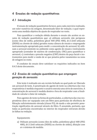 178
4 Ensaios de vedação quantitativos
4.1 Introdução
O ensaio de vedação quantitativo fornece, para cada exercício realizado,
um valor numérico da selagem, denominado fator de vedação, o qual repre-
senta uma medida objetiva do ajuste do respirador no rosto.
Para quantificar a vedação obtida durante o ensaio são aceitos os en-
saios de vedação quantitativos que: a) utilizam aerossóis não perigosos
(como óleo de milho, polietileno glicol 400 (PEG 400), di-2-2etil sebacato
(DEHS) ou cloreto de sódio) gerados numa câmara de ensaio e empregando
instrumentação apropriada para medir a concentração do aerossol; b) utili-
zam o aerossol existente no ambiente como agente de ensaio e instrumento
apropriado (contador de núcleos de condensação, CNC) para quantificar o
aerossol; c) controlam a pressão negativa (CNP) dentro da peça facial e ins-
trumentos para medir a vazão de ar que penetra pelos vazamentos na zona
de selagem no rosto.
O condutor do ensaio deve satisfazer os requisitos indicados no item
8.4.5 deste documento.
4.2 Ensaios de vedação quantitativos que empregam
geração de aerossóis
Este teste é realizado em um recinto fechado no qual pode ser liberado
um aerossol de teste. A penetração do agente de teste na cobertura das vias
respiratórias é medida enquanto o usuário executa uma série de exercícios. A
concentração do aerossol é medida dentro e fora do respirador com a finali-
dade de calcular o fator de vedação.
Para agentes de teste na forma de particulados, a cobertura das vias res-
piratórias deve ser equipada com um filtro para partículas de eficiência de
filtração suficientemente elevada (classe P3), de modo a não permitir pene-
tração significativa do aerossol através do filtro. É assumido, portanto, que
todas as partículas encontradas no interior do respirador entraram devido
às falhas na vedação.
Equipamento
a)	 Utilizam aerossóis (como óleo de milho, polietileno glicol 400 (PEG
400), di-2-2etil sebacato (DEHS) ou cloreto de sódio), diluição com
ar e sistemas de medida.
PPR_1000.indd 178 23/08/2016 12:16:22
 