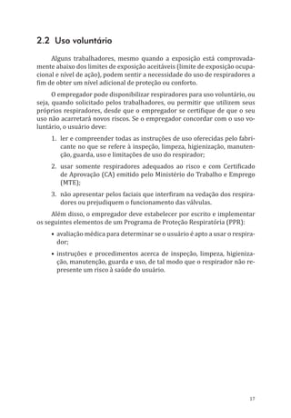 17
2.2 Uso voluntário
Alguns trabalhadores, mesmo quando a exposição está comprovada-
mente abaixo dos limites de exposição aceitáveis (limite de exposição ocupa-
cional e nível de ação), podem sentir a necessidade do uso de respiradores a
fim de obter um nível adicional de proteção ou conforto.
O empregador pode disponibilizar respiradores para uso voluntário, ou
seja, quando solicitado pelos trabalhadores, ou permitir que utilizem seus
próprios respiradores, desde que o empregador se certifique de que o seu
uso não acarretará novos riscos. Se o empregador concordar com o uso vo-
luntário, o usuário deve:
1.	 ler e compreender todas as instruções de uso oferecidas pelo fabri-
cante no que se refere à inspeção, limpeza, higienização, manuten-
ção, guarda, uso e limitações de uso do respirador;
2.	 usar somente respiradores adequados ao risco e com Certificado
de Aprovação (CA) emitido pelo Ministério do Trabalho e Emprego
(MTE);
3.	 não apresentar pelos faciais que interfiram na vedação dos respira-
dores ou prejudiquem o funcionamento das válvulas.
Além disso, o empregador deve estabelecer por escrito e implementar
os seguintes elementos de um Programa de Proteção Respiratória (PPR):
•	avaliação médica para determinar se o usuário é apto a usar o respira-
dor;
•	instruções e procedimentos acerca de inspeção, limpeza, higieniza-
ção, manutenção, guarda e uso, de tal modo que o respirador não re-
presente um risco à saúde do usuário.
PPR_1000.indd 17 23/08/2016 12:16:11
 