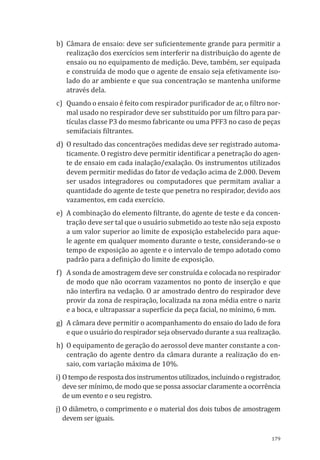 179
b)	 Câmara de ensaio: deve ser suficientemente grande para permitir a
realização dos exercícios sem interferir na distribuição do agente de
ensaio ou no equipamento de medição. Deve, também, ser equipada
e construída de modo que o agente de ensaio seja efetivamente iso-
lado do ar ambiente e que sua concentração se mantenha uniforme
através dela.
c)	 Quando o ensaio é feito com respirador purificador de ar, o filtro nor-
mal usado no respirador deve ser substituído por um filtro para par-
tículas classe P3 do mesmo fabricante ou uma PFF3 no caso de peças
semifaciais filtrantes.
d)	 O resultado das concentrações medidas deve ser registrado automa-
ticamente. O registro deve permitir identificar a penetração do agen-
te de ensaio em cada inalação/exalação. Os instrumentos utilizados
devem permitir medidas do fator de vedação acima de 2.000. Devem
ser usados integradores ou computadores que permitam avaliar a
quantidade do agente de teste que penetra no respirador, devido aos
vazamentos, em cada exercício.
e)	 A combinação do elemento filtrante, do agente de teste e da concen-
tração deve ser tal que o usuário submetido ao teste não seja exposto
a um valor superior ao limite de exposição estabelecido para aque-
le agente em qualquer momento durante o teste, considerando-se o
tempo de exposição ao agente e o intervalo de tempo adotado como
padrão para a definição do limite de exposição.
f)	 A sonda de amostragem deve ser construída e colocada no respirador
de modo que não ocorram vazamentos no ponto de inserção e que
não interfira na vedação. O ar amostrado dentro do respirador deve
provir da zona de respiração, localizada na zona média entre o nariz
e a boca, e ultrapassar a superfície da peça facial, no mínimo, 6 mm.
g)	 A câmara deve permitir o acompanhamento do ensaio do lado de fora
e que o usuário do respirador seja observado durante a sua realização.
h)	 O equipamento de geração do aerossol deve manter constante a con-
centração do agente dentro da câmara durante a realização do en-
saio, com variação máxima de 10%.
i)	Otempoderespostadosinstrumentosutilizados,incluindooregistrador,
deve ser mínimo, de modo que se possa associar claramente a ocorrência
de um evento e o seu registro.
j)	O diâmetro, o comprimento e o material dos dois tubos de amostragem
devem ser iguais.
PPR_1000.indd 179 23/08/2016 12:16:22
 
