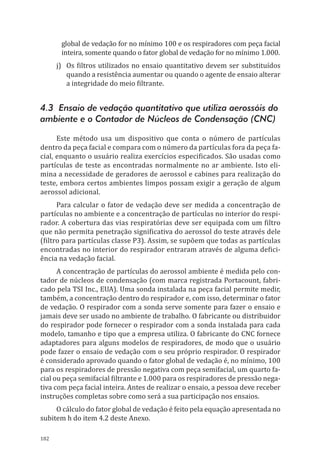 182
global de vedação for no mínimo 100 e os respiradores com peça facial
inteira, somente quando o fator global de vedação for no mínimo 1.000.
j)	 Os filtros utilizados no ensaio quantitativo devem ser substituídos
quando a resistência aumentar ou quando o agente de ensaio alterar
a integridade do meio filtrante.
4.3 Ensaio de vedação quantitativo que utiliza aerossóis do
ambiente e o Contador de Núcleos de Condensação (CNC)
Este método usa um dispositivo que conta o número de partículas
dentro da peça facial e compara com o número da partículas fora da peça fa-
cial, enquanto o usuário realiza exercícios especificados. São usadas como
partículas de teste as encontradas normalmente no ar ambiente. Isto eli-
mina a necessidade de geradores de aerossol e cabines para realização do
teste, embora certos ambientes limpos possam exigir a geração de algum
aerossol adicional.
Para calcular o fator de vedação deve ser medida a concentração de
partículas no ambiente e a concentração de partículas no interior do respi-
rador. A cobertura das vias respiratórias deve ser equipada com um filtro
que não permita penetração significativa do aerossol do teste através dele
(filtro para partículas classe P3). Assim, se supõem que todas as partículas
encontradas no interior do respirador entraram através de alguma defici-
ência na vedação facial.
A concentração de partículas do aerossol ambiente é medida pelo con-
tador de núcleos de condensação (com marca registrada Portacount, fabri-
cado pela TSI Inc., EUA). Uma sonda instalada na peça facial permite medir,
também, a concentração dentro do respirador e, com isso, determinar o fator
de vedação. O respirador com a sonda serve somente para fazer o ensaio e
jamais deve ser usado no ambiente de trabalho. O fabricante ou distribuidor
do respirador pode fornecer o respirador com a sonda instalada para cada
modelo, tamanho e tipo que a empresa utiliza. O fabricante do CNC fornece
adaptadores para alguns modelos de respiradores, de modo que o usuário
pode fazer o ensaio de vedação com o seu próprio respirador. O respirador
é considerado aprovado quando o fator global de vedação é, no mínimo, 100
para os respiradores de pressão negativa com peça semifacial, um quarto fa-
cial ou peça semifacial filtrante e 1.000 para os respiradores de pressão nega-
tiva com peça facial inteira. Antes de realizar o ensaio, a pessoa deve receber
instruções completas sobre como será a sua participação nos ensaios.
O cálculo do fator global de vedação é feito pela equação apresentada no
subitem h do item 4.2 deste Anexo.
PPR_1000.indd 182 23/08/2016 12:16:22
 