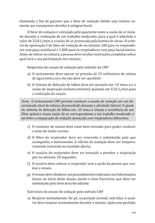 185
eliminado a fim de garantir que o fator de vedação obtido seja relativo so-
mente aos vazamentos devidos à selagem facial.
O fator de vedação é calculado pelo quociente entre a vazão de ar inala-
do durante a realização de um trabalho moderado, para a qual é admitida o
valor de 53,8 L/min, e a vazão do ar provocada pela bomba de vácuo. O crité-
rio de aprovação é de fator de vedação de no mínimo 100 para os respirado-
res com peça semifacial e 1.000 para os respiradores com peça facial inteira.
Antes de entrar na câmara, a pessoa deve receber instruções completas sobre
qual será a sua participação nos ensaios.
Requisitos do ensaio de vedação pelo método do CNP
a)	 O instrumento deve operar na pressão de 15 milímetros de coluna
de água (mm.c.a) e ela não deve ser ajustável.
b)	 O sistema de detecção de falhas deve ser ajustado em -15 mm.c.a e a
vazão de inspiração (volume/minuto) ajustada em 53,8 L/min para
a realização do ensaio.
Nota: O instrumento CNP permite conduzir o ensaio de vedação em um de-
terminado nível de esforço desenvolvido durante a atividade laboral. O ajuste
do sistema de detecção de falhas em -15 mm.c.a simula a resistência de um
filtro químico numa vazão de ar correspondente a um trabalho moderado e
permite a comparação da vedação alcançada com respiradores diferentes.
c)	 O condutor do ensaio deve estar bem treinado para poder conduzir
o teste de modo correto.
d)	 O filtro do respirador deve ser removido e substituído pelo que
acompanha o instrumento. A válvula de inalação deve ser tempora-
riamente removida ou mantida aberta.
e)	O usuário do respirador deve ser treinado a prender a respiração
por, no mínimo, 20 segundos.
f)	 O usuário deve colocar o respirador sem a ajuda da pessoa que con-
duz o ensaio.
g)	 O ensaio deve obedecer aos procedimentos indicados nas Informações
Gerais no início deste Anexo, exceto o item Exercícios, que deve ser
substituído pelo item descrito adiante.
Exércícios do ensaio de vedação pelo método CNP
a)	 Respirar normalmente. De pé, na posição normal, sem falar, o usuá-
rio deve respirar normalmente durante 1 minuto. Após esse período,
PPR_1000.indd 185 23/08/2016 12:16:22
 
