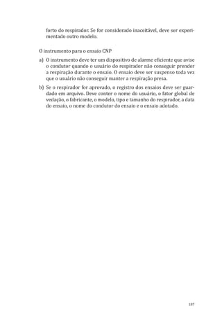 187
forto do respirador. Se for considerado inaceitável, deve ser experi-
mentado outro modelo.
O instrumento para o ensaio CNP
a)	 O instrumento deve ter um dispositivo de alarme eficiente que avise
o condutor quando o usuário do respirador não conseguir prender
a respiração durante o ensaio. O ensaio deve ser suspenso toda vez
que o usuário não conseguir manter a respiração presa.
b)	Se o respirador for aprovado, o registro dos ensaios deve ser guar-
dado em arquivo. Deve conter o nome do usuário, o fator global de
vedação, o fabricante, o modelo, tipo e tamanho do respirador, a data
do ensaio, o nome do condutor do ensaio e o ensaio adotado.
PPR_1000.indd 187 23/08/2016 12:16:22
 